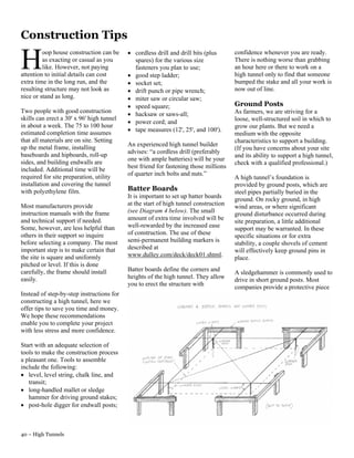 Construction Tips
                                           • cordless drill and drill bits (plus

H        oop house construction can be
         as exacting or casual as you
         like. However, not paying
attention to initial details can cost
                                             spares) for the various size
                                             fasteners you plan to use;
                                           • good step ladder;
                                                                                      confidence whenever you are ready.
                                                                                      There is nothing worse than grabbing
                                                                                      an hour here or there to work on a
                                                                                      high tunnel only to find that someone
extra time in the long run, and the        • socket set;                              bumped the stake and all your work is
resulting structure may not look as        • drift punch or pipe wrench;              now out of line.
nice or stand as long.                     • miter saw or circular saw;
                                           • speed square;                            Ground Posts
Two people with good construction                                                     As farmers, we are striving for a
                                           • hacksaw or saws-all;
skills can erect a 30' x 96' high tunnel                                              loose, well-structured soil in which to
                                           • power cord; and
in about a week. The 75 to 100 hour                                                   grow our plants. But we need a
                                           • tape measures (12', 25', and 100').
estimated completion time assumes                                                     medium with the opposite
that all materials are on site. Setting                                               characteristics to support a building.
                                           An experienced high tunnel builder
up the metal frame, installing                                                        (If you have concerns about your site
                                           advises: “a cordless drill (preferably
baseboards and hipboards, roll-up                                                     and its ability to support a high tunnel,
                                           one with ample batteries) will be your
sides, and building endwalls are                                                      check with a qualified professional.)
                                           best friend for fastening those millions
included. Additional time will be
                                           of quarter inch bolts and nuts.”
required for site preparation, utility                                                A high tunnel’s foundation is
installation and covering the tunnel                                                  provided by ground posts, which are
with polyethylene film.                    Batter Boards                              steel pipes partially buried in the
                                           It is important to set up batter boards
                                                                                      ground. On rocky ground, in high
Most manufacturers provide                 at the start of high tunnel construction
                                                                                      wind areas, or where significant
instruction manuals with the frame         (see Diagram 4 below). The small
                                                                                      ground disturbance occurred during
and technical support if needed.           amount of extra time involved will be
                                                                                      site preparation, a little additional
Some, however, are less helpful than       well-rewarded by the increased ease
                                                                                      support may be warranted. In these
others in their support so inquire         of construction. The use of these
                                                                                      specific situations or for extra
before selecting a company. The most       semi-permanent building markers is
                                                                                      stability, a couple shovels of cement
important step is to make certain that     described at
                                                                                      will effectively keep ground pins in
the site is square and uniformly           www.dulley.com/deck/deck01.shtml.
                                                                                      place.
pitched or level. If this is done
carefully, the frame should install        Batter boards define the corners and
                                                                                      A sledgehammer is commonly used to
easily.                                    heights of the high tunnel. They allow
                                                                                      drive in short ground posts. Most
                                           you to erect the structure with
                                                                                      companies provide a protective piece
Instead of step-by-step instructions for
constructing a high tunnel, here we
offer tips to save you time and money.
We hope these recommendations
enable you to complete your project
with less stress and more confidence.

Start with an adequate selection of
tools to make the construction process
a pleasant one. Tools to assemble
include the following:
• level, level string, chalk line, and
   transit;
• long-handled mallet or sledge
   hammer for driving ground stakes;
• post-hole digger for endwall posts;



40 – High Tunnels
 