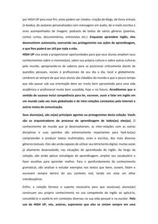 por	
  HIGH	
  UP	
  para	
  esse	
  fim,	
  estes	
  podem	
  ser	
  citados:	
  criação	
  de	
  blogs,	
  de	
  livros	
  virtuais	
  
(e-­‐books),	
  de	
  avatares	
  personalizados	
  com	
  mensagens	
  em	
  áudio,	
  de	
  e-­‐mails	
  escritos	
  e	
  
orais	
   acompanhados	
   de	
   imagem,	
   podcasts	
   de	
   textos	
   de	
   vários	
   gêneros	
   (poemas,	
  
contos	
   curtos,	
   documentários,	
   entrevistas	
   etc.).	
   Enquanto	
   aprendem	
   inglês,	
   eles	
  
desenvolvem	
  autonomia,	
  exercendo	
  seu	
  protagonismo	
  nas	
  ações	
  de	
  aprendizagem,	
  
o	
  que	
  lhes	
  poderá	
  ser	
  útil	
  por	
  toda	
  a	
  vida.	
  
HIGH	
  UP	
  visa	
  ainda	
  a	
  proporcionar	
  oportunidades	
  para	
  que	
  seus	
  alunos	
  ampliem	
  seus	
  
conhecimentos	
  sobre	
  si	
  mesmos(as),	
  sobre	
  sua	
  própria	
  cultura	
  e	
  sobre	
  outras	
  culturas	
  
pelo	
   mundo,	
   apropriando-­‐se	
   de	
   saberes	
   para	
   se	
   posicionar	
   criticamente	
   diante	
   de	
  
questões	
   pessoais,	
   sociais	
   e	
   profissionais	
   de	
   seu	
   dia	
   a	
   dia,	
   local	
   e	
   globalmente.	
  
Lembrem-­‐se	
  sempre	
  de	
  que	
  seus	
  alunos	
  são	
  cidadãos	
  do	
  mundo	
  e	
  que	
  o	
  pouco	
  tempo	
  
que	
  vão	
  passar	
  sob	
  sua	
  orientação	
  deve	
  ser	
  muito	
  bem	
  aproveitado	
  para	
  uma	
  vida	
  
acadêmica	
  e	
  profissional	
  muito	
  bem	
  sucedida,	
  hoje	
  e	
  no	
  futuro.	
  Acreditamos	
   que	
   o	
  
sentido	
  de	
  sucesso	
  inclui	
  competência	
  para	
  ler,	
  escrever,	
  ouvir	
  e	
  falar	
  em	
  inglês	
  em	
  
um	
  mundo	
  cada	
  vez	
  mais	
  globalizado	
  e	
  de	
  inter-­‐relações	
  constantes	
  pela	
  Internet	
  e	
  
outros	
  meios	
  de	
  comunicação.	
  
	
  
Seus	
  alunos(as),	
  são	
  os(as)	
  principais	
  agentes	
  ou	
  protagonistas	
  desta	
  coleção.	
  Vocês	
  
são	
   os	
   orquestradores	
   do	
   processo	
   de	
   aprendizagem	
   de	
   todos(as)	
   eles(as).	
   O	
  
conhecimento	
   de	
   mundo	
   que	
   já	
   desenvolveram,	
   as	
   inter-­‐relações	
   com	
   as	
   outras	
  
disciplinas	
   e	
   suas	
   opiniões	
   são	
   extremamente	
   importantes	
   para	
   fazê-­‐los(as)	
  
compreender	
   e	
   produzir	
   textos	
   multimodais,	
   orais	
   e	
   escritos,	
   dos	
   mais	
   diversos	
  
gêneros	
  textuais.	
  Eles	
  são	
  ainda	
  capazes	
  de	
  utilizar	
  seu	
  letramento	
  digital,	
  muitas	
  vezes	
  
já	
   altamente	
   desenvolvido,	
   nas	
   situações	
   de	
   aprendizado	
   do	
   inglês.	
   Ao	
   longo	
   da	
  
coleção,	
   vão	
   ainda	
   aplicar	
   estratégias	
   de	
   aprendizagem,	
   ampliar	
   seu	
   vocabulário	
   e	
  
fazer	
   escolhas	
   para	
   aprender	
   melhor.	
   Para	
   o	
   aprofundamento	
   do	
   conhecimento	
  
gramatical,	
   vão	
   analisar	
   e	
   estudar	
   exemplos	
   nos	
   textos	
   que	
   leem,	
   ouvem,	
   falam	
   e	
  
escrevem	
   sempre	
   dentro	
   do	
   seu	
   contexto	
   real,	
   tendo	
   em	
   vista	
   um	
   olhar	
  
interdisciplinar.	
  
	
  
Enfim,	
   a	
   coleção	
   fornece	
   o	
   suporte	
   necessário	
   para	
   que	
   seus(suas)	
   alunos(as)	
  
construam	
   seu	
   próprio	
   conhecimento	
   no	
   uso	
   competente	
   do	
   inglês	
   ao	
   aplicá-­‐lo,	
  
consolidá-­‐lo	
  e	
  avaliá-­‐lo	
  em	
  contextos	
  diversos	
  na	
  sua	
  vida	
  pessoal	
  e	
  na	
  escolar.	
  Pelo	
  
uso	
   do	
   HIGH	
   UP,	
   nós,	
   autoras,	
   esperamos	
   que	
   eles	
   se	
   sintam	
   sempre	
   em	
   uma	
  
 