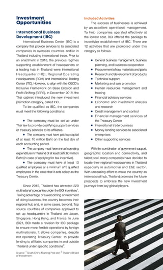 Investment
Opportunities
International Business
Development (IBC)
	 International Business Center (IBC) is a
company that provide services to its associated
companies in overseas countries and/or in
Thailand including international trade. Prior to
an enactment in 2018, the previous regimes
supporting establishment of headquarters or
a trading hub in Thailand were International
Headquarter (IHQ), Regional Operating
Headquarters (ROH) and International Trading
Center (ITC). However, to align with the OECD’s
Inclusive Framework on Base Erosion and
Profit Shifting (BEPS), in December 2018, the
Thai cabinet introduced the new investment
promotion category, called IBC.
	 To be qualified as IBC, the companies
must meet the following conditions:
	 	 The company must be set up under
Thai law to provide qualifying support services
or treasury services to its affiliates.
	 	 The company must have paid up capital
of at least 10 million Baht on the last day of
each accounting period.
	 	 Thecompanymusthaveannualoperating
expenditureinThailandofatleastBaht60million
Baht (in case of applying for tax incentive).
	 	 The company must have at least 10
qualified employees or a minimum of 5 qualified
employees in the case that it acts solely as the
Treasury Center.
	
	 Since 2015, Thailand has attracted 329
multinational companies under the BOI incentives1.
Takingadvantageofawelcomingenvironment
of doing business, the country becomes their
regionalhuband,insomecases,beyond.Top
source countries of companies approved to
set up headquarters in Thailand are Japan,
Singapore, Hong Kong, and France. In June
2021, BOI made a revision for IBC package
to ensure more flexible operations by foreign
multinationals. It allows companies, despite
not operating Treasury Center, to provide
lending to affiliated companies in and outside
Thailand under specific conditions2
.
Included Activities
	 The success of businesses is achieved
by an excellent operational management.
To help companies operated effectively at
the lowest cost, BOI offered the package to
incentivize establishment of IBC. There are
12 activities that are promoted under this
category as follows.
	 	 General business management, business
		 planning, and business cooperation
	 	 Procurementofrawmaterialsandparts
	 	 Researchanddevelopmentofproducts
	 	 Technical support
	 	 Marketing and sale promotion
	 	 Human resources management and
		training
	 	 Financial advisory services
	 	 Economic and investment analysis
		 and research
	 	 Credit management and control
	 	 Financial management services of
		 the Treasury Center
	 	 International trade business
	 	 Money lending services to associated
		enterprises
	 	 Other supporting services
	 With thecombinationofgovernmentsupport,
geographic location and connectivity, and
talent pool, many companies have decided to
locate their regional headquarters in Thailand
especially in automotive and E&E sector.
With unceasing effort to make the country as
internationalhub,Thailandpromisesthefuture
prospects to embrace the new investment
journeys from key global players.
Source: 1 South China Morning Post and 2 Thailand Board
of Investment
 