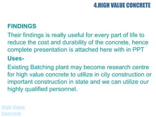 4.HIGH VALUE CONCRETE
FINDINGS
Their findings is really useful for every part of life to
reduce the cost and durability of the concrete, hence
complete presentation is attached here with in PPT
Uses-
Existing Batching plant may become research centre
for high value concrete to utilize in city construction or
important construction in state and we can utilize our
highly qualified personnel.
High-Value
Concrete
 