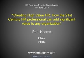 HR Business Event – Copenhagen
11th June 2014
‘“Creating High Value HR: How the 21st
Century HR professional can add significant
value to any organization“
Paul Kearns
Chair
IHRM
www.hrmaturity.com
 