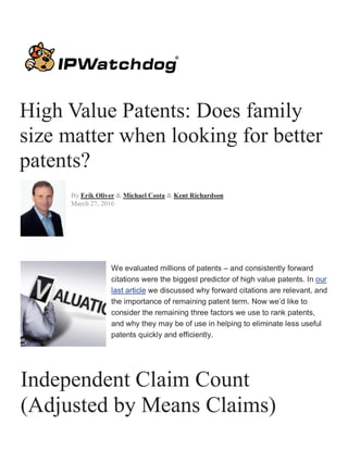 High Value Patents: Does family
size matter when looking for better
patents?
By Erik Oliver & Michael Costa & Kent Richardson
March 27, 2016
We evaluated millions of patents – and consistently forward
citations were the biggest predictor of high value patents. In our
last article we discussed why forward citations are relevant, and
the importance of remaining patent term. Now we’d like to
consider the remaining three factors we use to rank patents,
and why they may be of use in helping to eliminate less useful
patents quickly and efficiently.
Independent Claim Count
(Adjusted by Means Claims)
 