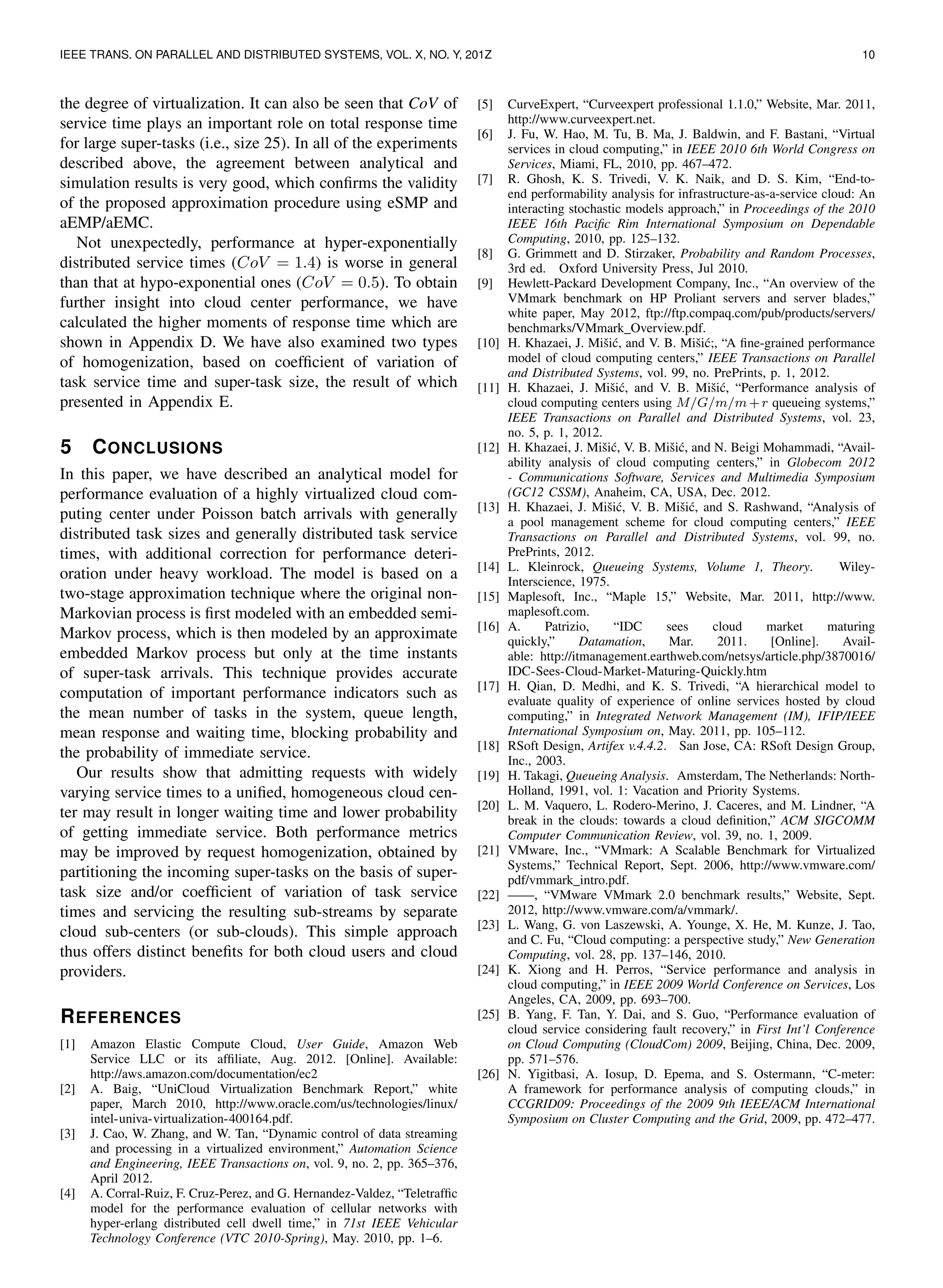 IEEE TRANS. ON PARALLEL AND DISTRIBUTED SYSTEMS, VOL. X, NO. Y, 201Z 10
the degree of virtualization. It can also be seen that CoV of
service time plays an important role on total response time
for large super-tasks (i.e., size 25). In all of the experiments
described above, the agreement between analytical and
simulation results is very good, which conﬁrms the validity
of the proposed approximation procedure using eSMP and
aEMP/aEMC.
Not unexpectedly, performance at hyper-exponentially
distributed service times (CoV = 1.4) is worse in general
than that at hypo-exponential ones (CoV = 0.5). To obtain
further insight into cloud center performance, we have
calculated the higher moments of response time which are
shown in Appendix D. We have also examined two types
of homogenization, based on coefﬁcient of variation of
task service time and super-task size, the result of which
presented in Appendix E.
5 CONCLUSIONS
In this paper, we have described an analytical model for
performance evaluation of a highly virtualized cloud com-
puting center under Poisson batch arrivals with generally
distributed task sizes and generally distributed task service
times, with additional correction for performance deteri-
oration under heavy workload. The model is based on a
two-stage approximation technique where the original non-
Markovian process is ﬁrst modeled with an embedded semi-
Markov process, which is then modeled by an approximate
embedded Markov process but only at the time instants
of super-task arrivals. This technique provides accurate
computation of important performance indicators such as
the mean number of tasks in the system, queue length,
mean response and waiting time, blocking probability and
the probability of immediate service.
Our results show that admitting requests with widely
varying service times to a uniﬁed, homogeneous cloud cen-
ter may result in longer waiting time and lower probability
of getting immediate service. Both performance metrics
may be improved by request homogenization, obtained by
partitioning the incoming super-tasks on the basis of super-
task size and/or coefﬁcient of variation of task service
times and servicing the resulting sub-streams by separate
cloud sub-centers (or sub-clouds). This simple approach
thus offers distinct beneﬁts for both cloud users and cloud
providers.
REFERENCES
[1] Amazon Elastic Compute Cloud, User Guide, Amazon Web
Service LLC or its afﬁliate, Aug. 2012. [Online]. Available:
http://aws.amazon.com/documentation/ec2
[2] A. Baig, “UniCloud Virtualization Benchmark Report,” white
paper, March 2010, http://www.oracle.com/us/technologies/linux/
intel-univa-virtualization-400164.pdf.
[3] J. Cao, W. Zhang, and W. Tan, “Dynamic control of data streaming
and processing in a virtualized environment,” Automation Science
and Engineering, IEEE Transactions on, vol. 9, no. 2, pp. 365–376,
April 2012.
[4] A. Corral-Ruiz, F. Cruz-Perez, and G. Hernandez-Valdez, “Teletrafﬁc
model for the performance evaluation of cellular networks with
hyper-erlang distributed cell dwell time,” in 71st IEEE Vehicular
Technology Conference (VTC 2010-Spring), May. 2010, pp. 1–6.
[5] CurveExpert, “Curveexpert professional 1.1.0,” Website, Mar. 2011,
http://www.curveexpert.net.
[6] J. Fu, W. Hao, M. Tu, B. Ma, J. Baldwin, and F. Bastani, “Virtual
services in cloud computing,” in IEEE 2010 6th World Congress on
Services, Miami, FL, 2010, pp. 467–472.
[7] R. Ghosh, K. S. Trivedi, V. K. Naik, and D. S. Kim, “End-to-
end performability analysis for infrastructure-as-a-service cloud: An
interacting stochastic models approach,” in Proceedings of the 2010
IEEE 16th Paciﬁc Rim International Symposium on Dependable
Computing, 2010, pp. 125–132.
[8] G. Grimmett and D. Stirzaker, Probability and Random Processes,
3rd ed. Oxford University Press, Jul 2010.
[9] Hewlett-Packard Development Company, Inc., “An overview of the
VMmark benchmark on HP Proliant servers and server blades,”
white paper, May 2012, ftp://ftp.compaq.com/pub/products/servers/
benchmarks/VMmark Overview.pdf.
[10] H. Khazaei, J. Miˇsi´c, and V. B. Miˇsi´c;, “A ﬁne-grained performance
model of cloud computing centers,” IEEE Transactions on Parallel
and Distributed Systems, vol. 99, no. PrePrints, p. 1, 2012.
[11] H. Khazaei, J. Miˇsi´c, and V. B. Miˇsi´c, “Performance analysis of
cloud computing centers using M/G/m/m+r queueing systems,”
IEEE Transactions on Parallel and Distributed Systems, vol. 23,
no. 5, p. 1, 2012.
[12] H. Khazaei, J. Miˇsi´c, V. B. Miˇsi´c, and N. Beigi Mohammadi, “Avail-
ability analysis of cloud computing centers,” in Globecom 2012
- Communications Software, Services and Multimedia Symposium
(GC12 CSSM), Anaheim, CA, USA, Dec. 2012.
[13] H. Khazaei, J. Miˇsi´c, V. B. Miˇsi´c, and S. Rashwand, “Analysis of
a pool management scheme for cloud computing centers,” IEEE
Transactions on Parallel and Distributed Systems, vol. 99, no.
PrePrints, 2012.
[14] L. Kleinrock, Queueing Systems, Volume 1, Theory. Wiley-
Interscience, 1975.
[15] Maplesoft, Inc., “Maple 15,” Website, Mar. 2011, http://www.
maplesoft.com.
[16] A. Patrizio, “IDC sees cloud market maturing
quickly,” Datamation, Mar. 2011. [Online]. Avail-
able: http://itmanagement.earthweb.com/netsys/article.php/3870016/
IDC-Sees-Cloud-Market-Maturing-Quickly.htm
[17] H. Qian, D. Medhi, and K. S. Trivedi, “A hierarchical model to
evaluate quality of experience of online services hosted by cloud
computing,” in Integrated Network Management (IM), IFIP/IEEE
International Symposium on, May. 2011, pp. 105–112.
[18] RSoft Design, Artifex v.4.4.2. San Jose, CA: RSoft Design Group,
Inc., 2003.
[19] H. Takagi, Queueing Analysis. Amsterdam, The Netherlands: North-
Holland, 1991, vol. 1: Vacation and Priority Systems.
[20] L. M. Vaquero, L. Rodero-Merino, J. Caceres, and M. Lindner, “A
break in the clouds: towards a cloud deﬁnition,” ACM SIGCOMM
Computer Communication Review, vol. 39, no. 1, 2009.
[21] VMware, Inc., “VMmark: A Scalable Benchmark for Virtualized
Systems,” Technical Report, Sept. 2006, http://www.vmware.com/
pdf/vmmark intro.pdf.
[22] ——, “VMware VMmark 2.0 benchmark results,” Website, Sept.
2012, http://www.vmware.com/a/vmmark/.
[23] L. Wang, G. von Laszewski, A. Younge, X. He, M. Kunze, J. Tao,
and C. Fu, “Cloud computing: a perspective study,” New Generation
Computing, vol. 28, pp. 137–146, 2010.
[24] K. Xiong and H. Perros, “Service performance and analysis in
cloud computing,” in IEEE 2009 World Conference on Services, Los
Angeles, CA, 2009, pp. 693–700.
[25] B. Yang, F. Tan, Y. Dai, and S. Guo, “Performance evaluation of
cloud service considering fault recovery,” in First Int’l Conference
on Cloud Computing (CloudCom) 2009, Beijing, China, Dec. 2009,
pp. 571–576.
[26] N. Yigitbasi, A. Iosup, D. Epema, and S. Ostermann, “C-meter:
A framework for performance analysis of computing clouds,” in
CCGRID09: Proceedings of the 2009 9th IEEE/ACM International
Symposium on Cluster Computing and the Grid, 2009, pp. 472–477.
 
