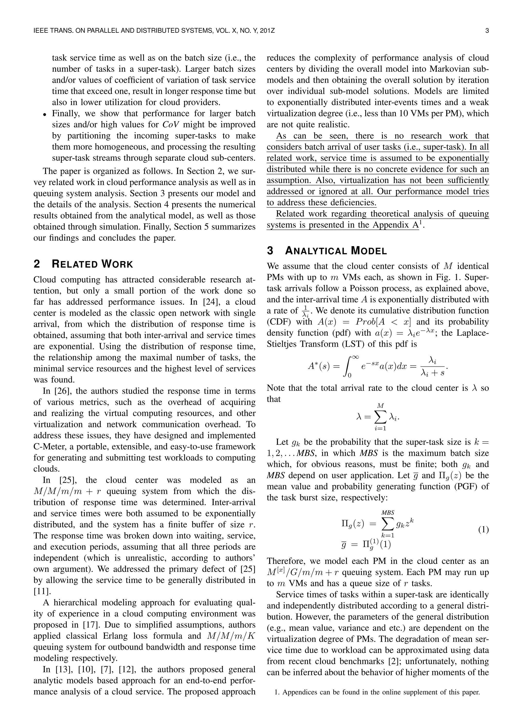 IEEE TRANS. ON PARALLEL AND DISTRIBUTED SYSTEMS, VOL. X, NO. Y, 201Z 3
task service time as well as on the batch size (i.e., the
number of tasks in a super-task). Larger batch sizes
and/or values of coefﬁcient of variation of task service
time that exceed one, result in longer response time but
also in lower utilization for cloud providers.
• Finally, we show that performance for larger batch
sizes and/or high values for CoV might be improved
by partitioning the incoming super-tasks to make
them more homogeneous, and processing the resulting
super-task streams through separate cloud sub-centers.
The paper is organized as follows. In Section 2, we sur-
vey related work in cloud performance analysis as well as in
queuing system analysis. Section 3 presents our model and
the details of the analysis. Section 4 presents the numerical
results obtained from the analytical model, as well as those
obtained through simulation. Finally, Section 5 summarizes
our ﬁndings and concludes the paper.
2 RELATED WORK
Cloud computing has attracted considerable research at-
tention, but only a small portion of the work done so
far has addressed performance issues. In [24], a cloud
center is modeled as the classic open network with single
arrival, from which the distribution of response time is
obtained, assuming that both inter-arrival and service times
are exponential. Using the distribution of response time,
the relationship among the maximal number of tasks, the
minimal service resources and the highest level of services
was found.
In [26], the authors studied the response time in terms
of various metrics, such as the overhead of acquiring
and realizing the virtual computing resources, and other
virtualization and network communication overhead. To
address these issues, they have designed and implemented
C-Meter, a portable, extensible, and easy-to-use framework
for generating and submitting test workloads to computing
clouds.
In [25], the cloud center was modeled as an
M/M/m/m + r queuing system from which the dis-
tribution of response time was determined. Inter-arrival
and service times were both assumed to be exponentially
distributed, and the system has a ﬁnite buffer of size r.
The response time was broken down into waiting, service,
and execution periods, assuming that all three periods are
independent (which is unrealistic, according to authors’
own argument). We addressed the primary defect of [25]
by allowing the service time to be generally distributed in
[11].
A hierarchical modeling approach for evaluating qual-
ity of experience in a cloud computing environment was
proposed in [17]. Due to simpliﬁed assumptions, authors
applied classical Erlang loss formula and M/M/m/K
queuing system for outbound bandwidth and response time
modeling respectively.
In [13], [10], [7], [12], the authors proposed general
analytic models based approach for an end-to-end perfor-
mance analysis of a cloud service. The proposed approach
reduces the complexity of performance analysis of cloud
centers by dividing the overall model into Markovian sub-
models and then obtaining the overall solution by iteration
over individual sub-model solutions. Models are limited
to exponentially distributed inter-events times and a weak
virtualization degree (i.e., less than 10 VMs per PM), which
are not quite realistic.
As can be seen, there is no research work that
considers batch arrival of user tasks (i.e., super-task). In all
related work, service time is assumed to be exponentially
distributed while there is no concrete evidence for such an
assumption. Also, virtualization has not been sufﬁciently
addressed or ignored at all. Our performance model tries
to address these deﬁciencies.
Related work regarding theoretical analysis of queuing
systems is presented in the Appendix A1
.
3 ANALYTICAL MODEL
We assume that the cloud center consists of M identical
PMs with up to m VMs each, as shown in Fig. 1. Super-
task arrivals follow a Poisson process, as explained above,
and the inter-arrival time A is exponentially distributed with
a rate of 1
λi
. We denote its cumulative distribution function
(CDF) with A(x) = Prob[A < x] and its probability
density function (pdf) with a(x) = λie−λx
; the Laplace-
Stieltjes Transform (LST) of this pdf is
A∗
(s) =
∞
0
e−sx
a(x)dx =
λi
λi + s
.
Note that the total arrival rate to the cloud center is λ so
that
λ =
M
i=1
λi.
Let gk be the probability that the super-task size is k =
1, 2, . . . MBS, in which MBS is the maximum batch size
which, for obvious reasons, must be ﬁnite; both gk and
MBS depend on user application. Let g and Πg(z) be the
mean value and probability generating function (PGF) of
the task burst size, respectively:
Πg(z) =
MBS
k=1
gkzk
g = Π(1)
g (1)
(1)
Therefore, we model each PM in the cloud center as an
M[x]
/G/m/m + r queuing system. Each PM may run up
to m VMs and has a queue size of r tasks.
Service times of tasks within a super-task are identically
and independently distributed according to a general distri-
bution. However, the parameters of the general distribution
(e.g., mean value, variance and etc.) are dependent on the
virtualization degree of PMs. The degradation of mean ser-
vice time due to workload can be approximated using data
from recent cloud benchmarks [2]; unfortunately, nothing
can be inferred about the behavior of higher moments of the
1. Appendices can be found in the online supplement of this paper.
 