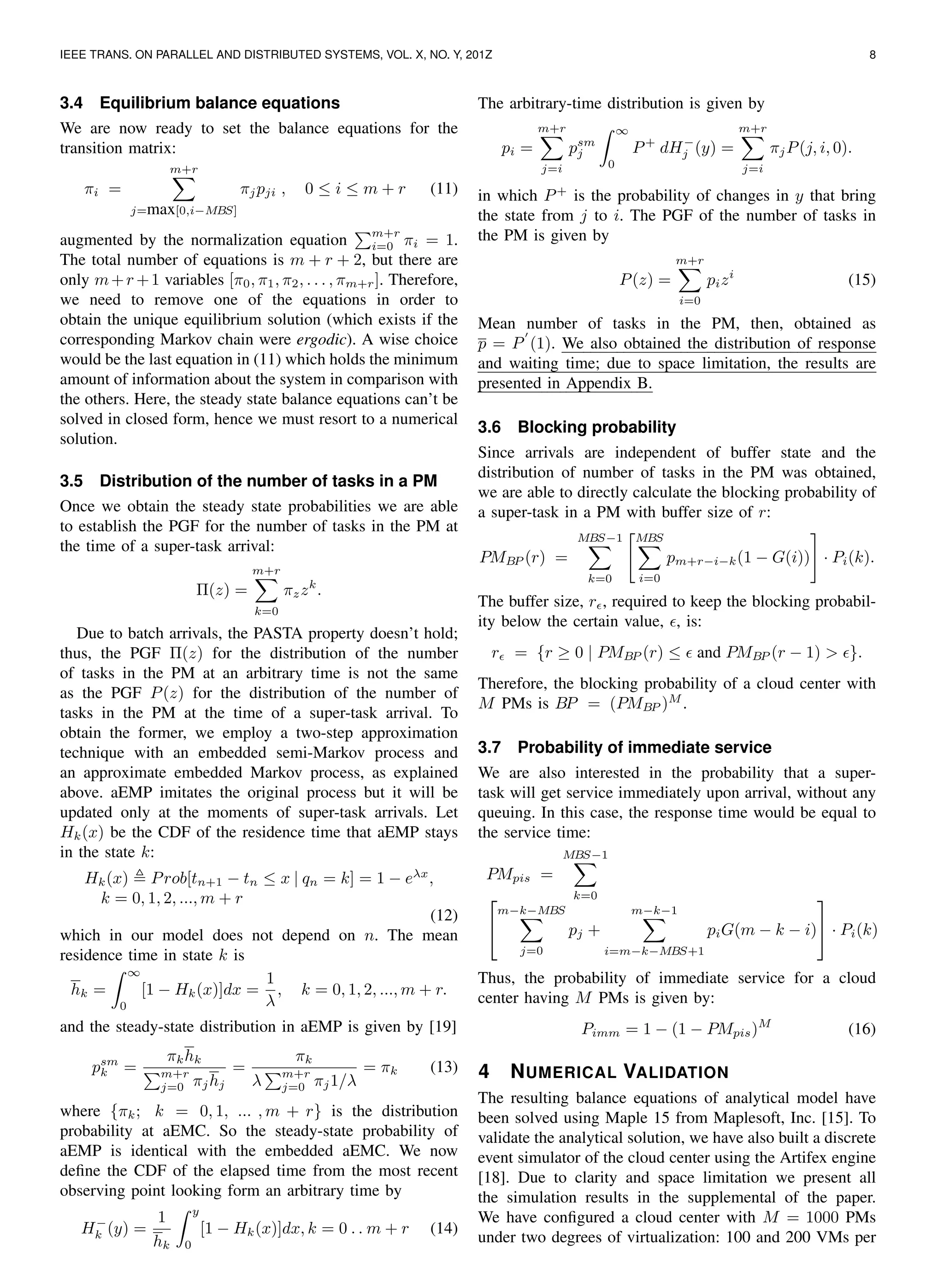 IEEE TRANS. ON PARALLEL AND DISTRIBUTED SYSTEMS, VOL. X, NO. Y, 201Z 8
3.4 Equilibrium balance equations
We are now ready to set the balance equations for the
transition matrix:
πi =
m+r
j=max[0,i−MBS]
πjpji , 0 ≤ i ≤ m + r (11)
augmented by the normalization equation
m+r
i=0 πi = 1.
The total number of equations is m + r + 2, but there are
only m+r +1 variables [π0, π1, π2, . . . , πm+r]. Therefore,
we need to remove one of the equations in order to
obtain the unique equilibrium solution (which exists if the
corresponding Markov chain were ergodic). A wise choice
would be the last equation in (11) which holds the minimum
amount of information about the system in comparison with
the others. Here, the steady state balance equations can’t be
solved in closed form, hence we must resort to a numerical
solution.
3.5 Distribution of the number of tasks in a PM
Once we obtain the steady state probabilities we are able
to establish the PGF for the number of tasks in the PM at
the time of a super-task arrival:
Π(z) =
m+r
k=0
πzzk
.
Due to batch arrivals, the PASTA property doesn’t hold;
thus, the PGF Π(z) for the distribution of the number
of tasks in the PM at an arbitrary time is not the same
as the PGF P(z) for the distribution of the number of
tasks in the PM at the time of a super-task arrival. To
obtain the former, we employ a two-step approximation
technique with an embedded semi-Markov process and
an approximate embedded Markov process, as explained
above. aEMP imitates the original process but it will be
updated only at the moments of super-task arrivals. Let
Hk(x) be the CDF of the residence time that aEMP stays
in the state k:
Hk(x) Prob[tn+1 − tn ≤ x | qn = k] = 1 − eλx
,
k = 0, 1, 2, ..., m + r
(12)
which in our model does not depend on n. The mean
residence time in state k is
hk =
∞
0
[1 − Hk(x)]dx =
1
λ
, k = 0, 1, 2, ..., m + r.
and the steady-state distribution in aEMP is given by [19]
psm
k =
πkhk
m+r
j=0 πjhj
=
πk
λ
m+r
j=0 πj1/λ
= πk (13)
where {πk; k = 0, 1, ... , m + r} is the distribution
probability at aEMC. So the steady-state probability of
aEMP is identical with the embedded aEMC. We now
deﬁne the CDF of the elapsed time from the most recent
observing point looking form an arbitrary time by
H−
k (y) =
1
hk
y
0
[1 − Hk(x)]dx, k = 0 . . m + r (14)
The arbitrary-time distribution is given by
pi =
m+r
j=i
psm
j
∞
0
P+
dH−
j (y) =
m+r
j=i
πjP(j, i, 0).
in which P+
is the probability of changes in y that bring
the state from j to i. The PGF of the number of tasks in
the PM is given by
P(z) =
m+r
i=0
pizi
(15)
Mean number of tasks in the PM, then, obtained as
p = P (1). We also obtained the distribution of response
and waiting time; due to space limitation, the results are
presented in Appendix B.
3.6 Blocking probability
Since arrivals are independent of buffer state and the
distribution of number of tasks in the PM was obtained,
we are able to directly calculate the blocking probability of
a super-task in a PM with buffer size of r:
PMBP (r) =
MBS−1
k=0
MBS
i=0
pm+r−i−k(1 − G(i)) · Pi(k).
The buffer size, r , required to keep the blocking probabil-
ity below the certain value, , is:
r = {r ≥ 0 | PMBP (r) ≤ and PMBP (r − 1) > }.
Therefore, the blocking probability of a cloud center with
M PMs is BP = (PMBP )M
.
3.7 Probability of immediate service
We are also interested in the probability that a super-
task will get service immediately upon arrival, without any
queuing. In this case, the response time would be equal to
the service time:
PMpis =
MBS−1
k=0

m−k−MBS
j=0
pj +
m−k−1
i=m−k−MBS+1
piG(m − k − i)

 · Pi(k)
Thus, the probability of immediate service for a cloud
center having M PMs is given by:
Pimm = 1 − (1 − PMpis)M
(16)
4 NUMERICAL VALIDATION
The resulting balance equations of analytical model have
been solved using Maple 15 from Maplesoft, Inc. [15]. To
validate the analytical solution, we have also built a discrete
event simulator of the cloud center using the Artifex engine
[18]. Due to clarity and space limitation we present all
the simulation results in the supplemental of the paper.
We have conﬁgured a cloud center with M = 1000 PMs
under two degrees of virtualization: 100 and 200 VMs per
 