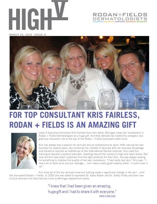 MARCH 25, 2010         ISSUE II




FOR TOP CONSULTANT KRIS FAIRLESS,
RODAN + FIELDS IS AN AMAZING GIFT
                           Level V Executive Consultant Kris Fairless from Ann Arbor, Michigan views her involvement in
                           Rodan + Fields Dermatologists as a huge gift. And that attitude has fueled this energetic and
                           gracious visionary's rise to the top of the Rodan + Fields Consultant sales force.

                           Kris has always had a passion for skincare and an entrepreneurial spirit. After owning her own
                           business for several years, she combined her interest in skincare with her business knowledge
                           and trained to become an esthetician at the International Dermal Institute. Kris used this
                           training to become a product educator, traveling around the country to high end retail stores. Not
                           only did Kris help retail customers find the right products for their skin, she was always looking
                           for something to improve the quality of her own complexion. "I had really bad skin," Kris says. "I
                           had a lot of adult acne and sun damage ... but I was a really good makeup artist - I could cover it
                           up."

                            Kris tried all of the top skincare lines but nothing made a significant change in her skin - until
she discovered Rodan + Fields. In 2005 she was asked to represent Dr. Katie Rodan and Dr. Kathy Fields and their new
clinical skincare line that had just come to Michigan department stores.
 