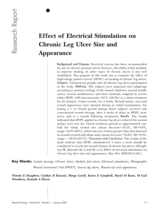 Research Report


                           Effect of Electrical Stimulation on
                           Chronic Leg Ulcer Size and
                           Appearance
                                             Background and Purpose. Electrical current has been recommended
                                             for use on chronic pressure ulcers; however, the ability of this modality
                                             to improve healing of other types of chronic ulcers is less well
                                             established. The purpose of this study was to examine the effect of
                                             high-voltage pulsed current (HVPC) on healing of chronic leg ulcers.
                                             Subjects. Twenty-seven people with 42 chronic leg ulcers participated
                                             in the study. Methods. The subjects were separated into subgroups
                                             according to primary etiology of the wound (diabetes, arterial insuffi-
                                             ciency, venous insufficiency) and then randomly assigned to receive
                                             either HVPC (100 microseconds, 150 V, 100 Hz) or a sham treatment
                                             for 45 minutes, 3 times weekly, for 4 weeks. Wound surface area and
                                             wound appearance were assessed during an initial examination, fol-
                                             lowing a 1- to 2-week period during which subjects received only
                                             conventional wound therapy, after 4 weeks of sham or HVPC treat-
                                             ment, and at 1 month following treatments. Results. The results
                                             indicated that HVPC applied to chronic leg ulcers reduced the wound
                                             surface area over the 4-week treatment period to approximately one
                                             half the initial wound size (mean decrease 44.3%, SD 8.8%,
                                             range 2.8%-100%), which was over 2 times greater than that observed
                                             in wounds treated with sham units (mean decrease 16.0%, SD 8.9%,
                                             range     30.3%-83.7%). Discussion and Conclusion. The results of the
                                             study indicate that HVPC administered 3 times a week should be
                                             considered to accelerate wound closure of chronic leg ulcers. [Hough-
                                             ton PE, Kincaid CB, Lovell M, et al. Effect of electrical stimulation on
                                             chronic leg ulcer size and appearance. Phys Ther. 2003;83;17–28.]

 Key Words: Acetate tracings, Chronic ulcers, Diabetic foot ulcers, Electrical stimulation, Photographic
                     Wound Assessment Tool (PWAT), Venous leg ulcers, Wound size and appearance.

 Pamela E Houghton, Cynthia B Kincaid, Marge Lovell, Karen E Campbell, David H Keast, M Gail
 Woodbury, Kenneth A Harris




 Physical Therapy . Volume 83 . Number 1 . January 2003                                                            17
 