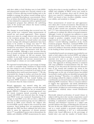 with their ability to heal. Healing rates in both HVPC-      ing leg ulcers due to vascular insufficiency. Recently, the
and sham-treated wounds were inversely related to the        validity and reliability of PWAT scores were tested in
number of factors affecting wound healing and to the         study in which 56 pressure ulcers and 81 chronic leg
inability to manage the primary wound etiology such as       ulcers were rated by 5 independent observers, and the
poorly controlled blood glucose concentrations. There-       PWAT was found to have excellent reliability, concur-
fore, we believe the benefits of this therapeutic approach   rent validity, and sensitivity to change.41
are best obtained in conjunction with an optimal wound
management program that addresses the underlying             These measurements of wound size and appearance
cause of the wound and reduces the factors working           were taken after 4 weeks of treatment. This duration of
against wound healing.                                       treatment is consistent with that used in other clinical
                                                             trials of other wound care treatments. Previous stud-
The changes in wound healing that occurred over the          ies8,13,28,43 have demonstrated that 4 weeks of treatment
study period were evaluated using measurements of            is sufficient to evaluate the efficacy of wound treatment.
wound size and wound appearance. These measure-              Although 4 weeks of treatment was sufficient to assess
ments were taken by a single observer who was blinded        the effectiveness of the HVPC treatment, it was not long
to the treatment groups, thus, we contend, reducing          enough to produce complete wound closure. Initial
rater bias. Measurements of wound surface area using         improvements in wound closure rate were no longer
acetate tracings with subsequent planimetry have been        obvious 1 month following completion of the 4-week
shown to be sensitive to change over time.36,37 This         treatment program. Therefore, continued HVPC treat-
technique of determining wound size has been recom-          ments of greater than 4 weeks or until wound closure
mended by researchers42 who have systematically com-         need to be studied to determine whether improvements
pared numerous wound measurement tools that are              in the healing of these chronic leg ulcers would occur.
currently available. Although a more accurate descrip-
tion of wound extent should include measurements of          A standardized wound care program was provided in our
wound depth or volume, we did not measure these              study to both subjects who received HVPC and subjects
variables in our study because measurement tools that        who received the sham treatment. A variety of dressing
produce reproducible and accurate measurements of            materials were used in an effort to promote moist
wound depth or volume are not readily available.             interactive healing and to optimize the wound environ-
                                                             ment. This approach to dressing selection is consistent
We expressed wound healing as a percentage of change         with most published recommendations that the “best
in order to normalize large variations in initial wound      dressing” is one that meets the functions and character-
size that existed in each treatment group. The use of        istics of the wound and considers the needs of the
percentage of decrease in wound size as an index of rate     patient.44,45 Research examining the influence of various
of healing has been used in previous reports.13,18 We also   dressing types on the rate of wound closure has yielded
determined the change in surface area from the initial       inconclusive results and has not identified any particular
evaluation and the percentage of initial wound size and      superior dressing.23 Therefore, it is unlikely that differ-
found that regardless of how wound healing was               ent dressings utilized by subjects enrolled in the study
expressed, HVPC treatment consistently produced bet-         contributed to accelerated wound closure rates observed
ter outcomes than the sham treatment.                        following HVPC treatments. There is research evidence
                                                             to suggest that appropriate and timely debridement
Wound appearance was assessed using the well-                procedures can accelerate wound closure46; however, an
established PSST38,39 and by using a recently developed      equal number of subjects in each treatment group in our
tool that has been modified for use on wound photo-          study received relatively minor wound debridement
graphs (PWAT).41 Changes in wound appearance over            procedures.
the 4-week treatment period occurring in wounds
treated with HVPC were detected when the change in           Electrically induced acceleration of wound closure in
total PWAT scores was examined. Examination of the           subjects with leg ulcers due vascular compromise caused
change in total PSST scores did not show a difference        by diabetes mellitus has been demonstrated in 4 studies,
over time in either treatment group, nor was a difference    including 2 randomized controlled clinical trials.24 –27
detected in PSST scores between the subjects who             Thurman and Christian24 reported on a subject with
received HVPC and the subjects who received the sham         juvenile diabetes who had a nonhealing ulcer located on
treatment. These findings were not surprising because        the toes. In this case, HVPC was used to heal the wound
although the PSST has been validated and used exten-         and as a result avoided a previously scheduled foot
sively to assess the appearance of chronic pressure          amputation. Lundeberg et al,26 in a well-controlled
ulcers,38,39 no published reports exist to demonstrate the   clinical trial, found differences in the percentage of
validity and reliability of PSST measurements for assess-    healed ulcer area and the number of healed ulcers



26 . Houghton et al                                                   Physical Therapy . Volume 83 . Number 1 . January 2003
 