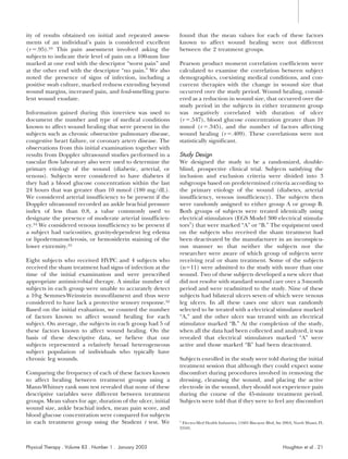 ity of results obtained on initial and repeated assess-       found that the mean values for each of these factors
ments of an individual’s pain is considered excellent         known to affect wound healing were not different
(r .95).33 This pain assessment involved asking the           between the 2 treatment groups.
subjects to indicate their level of pain on a 100-mm line
marked at one end with the descriptor “worst pain” and        Pearson product moment correlation coefficients were
at the other end with the descriptor “no pain.” We also       calculated to examine the correlation between subject
noted the presence of signs of infection, including a         demographics, coexisting medical conditions, and con-
positive swab culture, marked redness extending beyond        current therapies with the change in wound size that
wound margins, increased pain, and foul-smelling puru-        occurred over the study period. Wound healing, consid-
lent wound exudate.                                           ered as a reduction in wound size, that occurred over the
                                                              study period in the subjects in either treatment group
Information gained during this interview was used to          was negatively correlated with duration of ulcer
document the number and type of medical conditions            (r .547), blood glucose concentration greater than 10
known to affect wound healing that were present in the        mmol (r .345), and the number of factors affecting
subjects such as chronic obstructive pulmonary disease,       wound healing (r .409). These correlations were not
congestive heart failure, or coronary artery disease. The     statistically significant.
observations from this initial examination together with
results from Doppler ultrasound studies performed in a        Study Design
vascular flow laboratory also were used to determine the      We designed the study to be a randomized, double-
primary etiology of the wound (diabetic, arterial, or         blind, prospective clinical trial. Subjects satisfying the
venous). Subjects were considered to have diabetes if         inclusion and exclusion criteria were divided into 3
they had a blood glucose concentration within the last        subgroups based on predetermined criteria according to
24 hours that was greater than 10 mmol (180 mg/dL).           the primary etiology of the wound (diabetes, arterial
We considered arterial insufficiency to be present if the     insufficiency, venous insufficiency). The subjects then
Doppler ultrasound recorded an ankle brachial pressure        were randomly assigned to either group A or group B.
index of less than 0.8, a value commonly used to              Both groups of subjects were treated identically using
designate the presence of moderate arterial insufficien-      electrical stimulators (EGS Model 300 electrical stimula-
cy.34 We considered venous insufficiency to be present if     tors†) that were marked “A” or “B.” The equipment used
a subject had varicosities, gravity-dependent leg edema       on the subjects who received the sham treatment had
or lipodermatosclerosis, or hemosiderin staining of the       been deactivated by the manufacturer in an inconspicu-
lower extremity.35                                            ous manner so that neither the subjects nor the
                                                              researcher were aware of which group of subjects were
Eight subjects who received HVPC and 4 subjects who           receiving real or sham treatment. Some of the subjects
received the sham treatment had signs of infection at the     (n 11) were admitted to the study with more than one
time of the initial examination and were prescribed           wound. Two of these subjects developed a new ulcer that
appropriate antimicrobial therapy. A similar number of        did not resolve with standard wound care over a 3-month
subjects in each group were unable to accurately detect       period and were readmitted to the study. Nine of these
a 10-g Semmes-Weinstein monofilament and thus were            subjects had bilateral ulcers seven of which were venous
considered to have lack a protective sensory response.32      leg ulcers. In all these cases one ulcer was randomly
Based on the initial evaluation, we counted the number        selected to be treated with a electrical stimulator marked
of factors known to affect wound healing for each             “A,” and the other ulcer was treated with an electrical
subject. On average, the subjects in each group had 5 of      stimulator marked “B.” At the completion of the study,
these factors known to affect wound healing. On the           when all the data had been collected and analyzed, it was
basis of these descriptive data, we believe that our          revealed that electrical stimulators marked “A” were
subjects represented a relatively broad heterogeneous         active and those marked “B” had been deactivated.
subject population of individuals who typically have
chronic leg wounds.                                           Subjects enrolled in the study were told during the initial
                                                              treatment session that although they could expect some
Comparing the frequency of each of these factors known        discomfort during procedures involved in removing the
to affect healing between treatment groups using a            dressing, cleansing the wound, and placing the active
Mann-Whitney rank sum test revealed that none of these        electrode in the wound, they should not experience pain
descriptive variables were different between treatment        during the course of the 45-minute treatment period.
groups. Mean values for age, duration of the ulcer, initial   Subjects were told that if they were to feel any discomfort
wound size, ankle brachial index, mean pain score, and
blood glucose concentration were compared for subjects
in each treatment group using the Student t test. We          †
                                                               Electro-Med Health Industries, 11601 Biscayne Blvd, Ste 200A, North Miami, FL
                                                              33181.



Physical Therapy . Volume 83 . Number 1 . January 2003                                                                Houghton et al . 21
 