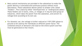 Many control mechanisms are provided in the substations to make the
power delivery a controlled and continuous process without much
disturbance. These substations deliver power to smaller units called
‘Feeders’. This is done by either ‘Overhead lines’ or ‘Underground cables’.
These feeders are in towns, cities, or villages or it may be some group of
industries, which takes the power from the substation, and convert its
voltage level according to its own use.
 For domestic use, the voltage is further reduced at 110V-230V (phase to
ground) to be used by the individuals at different power factor. The
combined amount of demand is the load on the entire system and that
must be generated at that instant.
 
