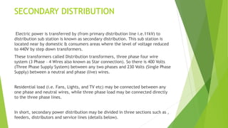 SECONDARY DISTRIBUTION
Electric power is transferred by (from primary distribution line i.e.11kV) to
distribution sub station is known as secondary distribution. This sub station is
located near by domestic & consumers areas where the level of voltage reduced
to 440V by step down transformers.
These transformers called Distribution transformers, three phase four wire
system (3 Phase – 4 Wires also known as Star connection). So there is 400 Volts
(Three Phase Supply System) between any two phases and 230 Volts (Single Phase
Supply) between a neutral and phase (live) wires.
Residential load (i.e. Fans, Lights, and TV etc) may be connected between any
one phase and neutral wires, while three phase load may be connected directly
to the three phase lines.
In short, secondary power distribution may be divided in three sections such as ,
feeders, distributors and service lines (details below).
 