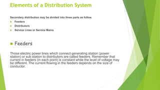 Elements of a Distribution System
Secondary distribution may be divided into three parts as follow.
 Feeders
 Distributors
 Service Lines or Service Mains
 Feeders
Those electric power lines which connect generating station (power
station) or sub station to distributors are called feeders. Remember that
current in feeders (in each point) is constant while the level of voltage may
be different. The current flowing in the feeders depends on the size of
conductor.
 