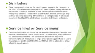  Distributors
 Those taping which extracted for electric power supply to the consumers or
the lines, from where consumers get direct electric power supply is known as
distributors . Current is different in each section of the distributors while
voltage may be same. The selection of distributors depends on voltage drop
and may be design according different level of voltage drops. It is because
consumers should get the rated voltage according to the rules and design.
 Service lines or Service mains
 The normal cable which is connected between Distributors and Consumer load
terminal called Service Line or Service Mains. in other words, the cable which
has been connected to the 11kV power lines (taken from step down
transformer) to get three phase or single phase power supply. Phase or Live to
Neutral power is 230V AC (110 in US) and 440V AC (208 in US) in three phase
(phase to phase) system.
 