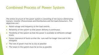 Combined Process of Power System
The entire structure of the power system is consisting of the source (Generating
station), transfer (Transmission and Distribution) and the load (Consumer). The
objectives are:-
 Rated voltage and frequency to the load centres.
 Reliability of the system so that power delivery is continuous.
 Flexibility of the system so that the power is available at different voltage
levels
 Faster clearance of faults so that the runs well for longer time and it life
elongates
 The cost of power must be as low as possible
 The losses in the system must be as low as possible
 