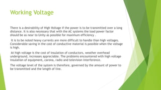 Working Voltage
There is a desirability of High Voltage if the power is to be transmitted over a long
distance. It is also necessary that with the AC systems the load power factor
should be as near to Unity as possible for maximum efficiency .
It is to be noted heavy currents are more difficult to handle than high voltages.
Considerable saving in the cost of conductive material is possible when the voltage
is high.
At high voltage is the cost of insulation of conductors, weather overhead
underground, increases appreciable. The problems encountered with high voltage
insulation of equipment, carona, radio and television interference.
The voltage level of the system is therefore, governed by the amount of power to
be transmitted and the length of line.
 