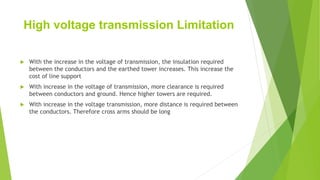 High voltage transmission Limitation
 With the increase in the voltage of transmission, the insulation required
between the conductors and the earthed tower increases. This increase the
cost of line support
 With increase in the voltage of transmission, more clearance is required
between conductors and ground. Hence higher towers are required.
 With increase in the voltage transmission, more distance is required between
the conductors. Therefore cross arms should be long
 