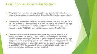 Generation or Generating Station
 The place where electric power produced by the parallel connected three
phase alternators/generators is called Generating Station (i.e. power plant).
 The ordinary power plant capacity and generating voltage may be 11kV, 11.5
kV 12kV or 13kV. But economically, it is good to step up the produced voltage
from (11kV, 11.5kV Or 12 kV) to 132kV, 220kV or 500kV or more (in some
countries, up to 1500kV) by Step up transformer (power Transformer).
 Generation is the part of power system where we convert some form of
energy into electrical energy. This is the source of energy in the power
system. It keeps running all the time. It generates power at different voltage
and power levels depending upon the type of station and the generators used.
The maximum number of generators generate the power at voltage level
around 11kV-20kV. The increased voltage level leads to greater size of
generator required and hence the cost involved.
 