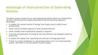 Advantage of Interconnection of Generating
Stations
The power system consists two or more generating stations which are connected by
tie lines. Interconnection of generating stations has the following important
advantages.
 It enables the mutual transfer of energy from surplus zone to deficit zone
economically.
 Lesser overall installed capacity to meet the peak demand.
 Lesser standby reserve generating capacity is required.
 It permits the generation of energy at the most efficient and cheapest station at
every time.
 It reduces the capital cost, operating cost and cost of energy generated.
 If there is a major breakdown of a generating system unit in an interconnected
system, then there is no interruption of power supply.
 
