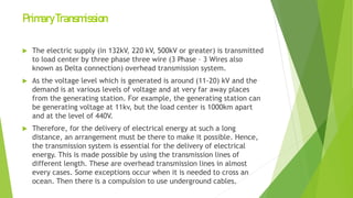 PrimaryTransmission
 The electric supply (in 132kV, 220 kV, 500kV or greater) is transmitted
to load center by three phase three wire (3 Phase – 3 Wires also
known as Delta connection) overhead transmission system.
 As the voltage level which is generated is around (11-20) kV and the
demand is at various levels of voltage and at very far away places
from the generating station. For example, the generating station can
be generating voltage at 11kv, but the load center is 1000km apart
and at the level of 440V.
 Therefore, for the delivery of electrical energy at such a long
distance, an arrangement must be there to make it possible. Hence,
the transmission system is essential for the delivery of electrical
energy. This is made possible by using the transmission lines of
different length. These are overhead transmission lines in almost
every cases. Some exceptions occur when it is needed to cross an
ocean. Then there is a compulsion to use underground cables.
 