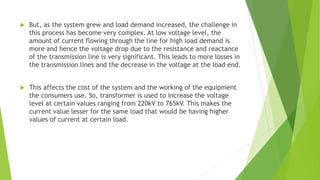 But, as the system grew and load demand increased, the challenge in
this process has become very complex. At low voltage level, the
amount of current flowing through the line for high load demand is
more and hence the voltage drop due to the resistance and reactance
of the transmission line is very significant. This leads to more losses in
the transmission lines and the decrease in the voltage at the load end.
 This affects the cost of the system and the working of the equipment
the consumers use. So, transformer is used to increase the voltage
level at certain values ranging from 220kV to 765kV. This makes the
current value lesser for the same load that would be having higher
values of current at certain load.
 
