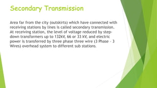 Secondary Transmission
Area far from the city (outskirts) which have connected with
receiving stations by lines is called secondary transmission.
At receiving station, the level of voltage reduced by step-
down transformers up to 132kV, 66 or 33 kV, and electric
power is transferred by three phase three wire (3 Phase – 3
Wires) overhead system to different sub stations.
 