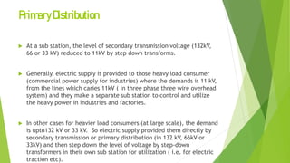 PrimaryDistribution
 At a sub station, the level of secondary transmission voltage (132kV,
66 or 33 kV) reduced to 11kV by step down transforms.
 Generally, electric supply is provided to those heavy load consumer
(commercial power supply for industries) where the demands is 11 kV,
from the lines which caries 11kV ( in three phase three wire overhead
system) and they make a separate sub station to control and utilize
the heavy power in industries and factories.
 In other cases for heavier load consumers (at large scale), the demand
is upto132 kV or 33 kV. So electric supply provided them directly by
secondary transmission or primary distribution (in 132 kV, 66kV or
33kV) and then step down the level of voltage by step-down
transformers in their own sub station for utilization ( i.e. for electric
traction etc).
 