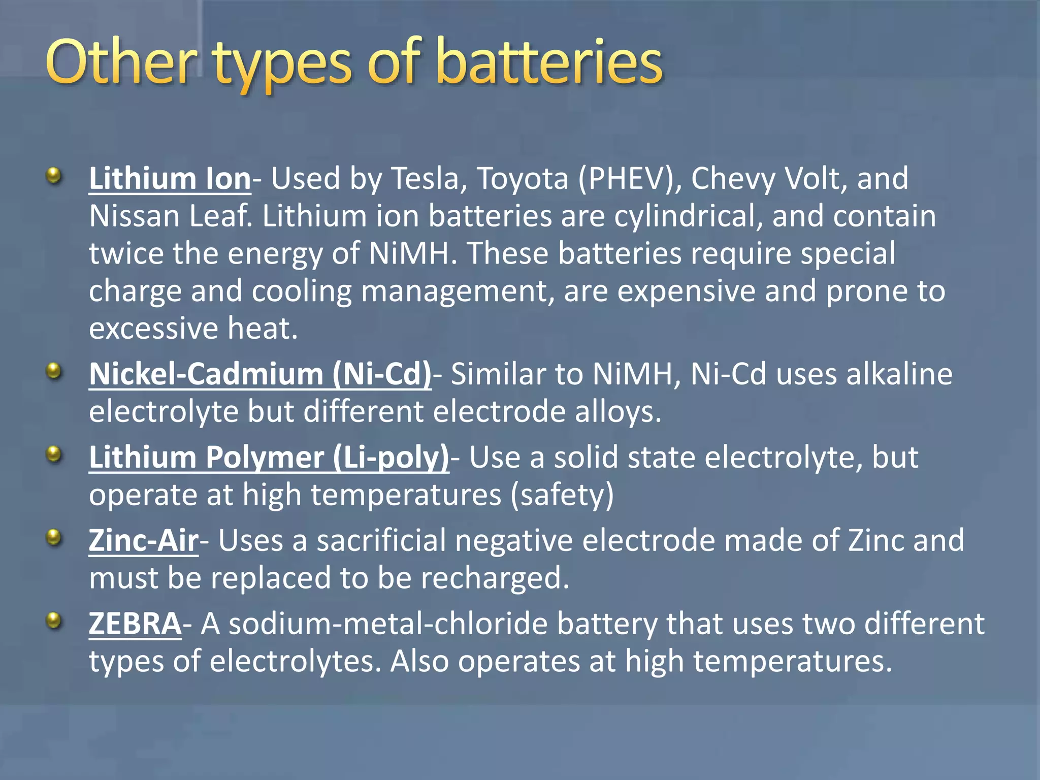 Lithium Ion- Used by Tesla, Toyota (PHEV), Chevy Volt, and
Nissan Leaf. Lithium ion batteries are cylindrical, and contain
twice the energy of NiMH. These batteries require special
charge and cooling management, are expensive and prone to
excessive heat.
Nickel-Cadmium (Ni-Cd)- Similar to NiMH, Ni-Cd uses alkaline
electrolyte but different electrode alloys.
Lithium Polymer (Li-poly)- Use a solid state electrolyte, but
operate at high temperatures (safety)
Zinc-Air- Uses a sacrificial negative electrode made of Zinc and
must be replaced to be recharged.
ZEBRA- A sodium-metal-chloride battery that uses two different
types of electrolytes. Also operates at high temperatures.
 