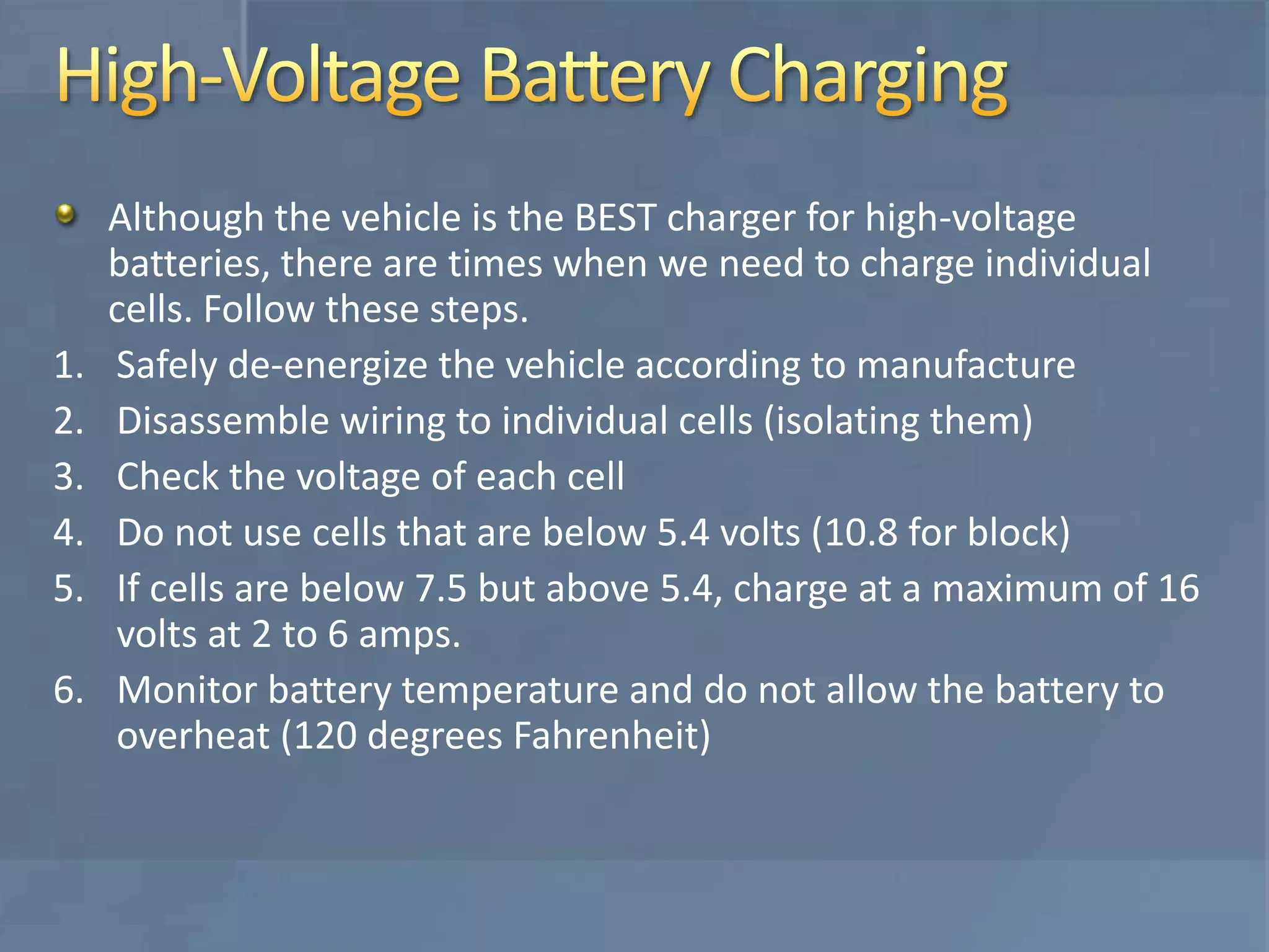 Although the vehicle is the BEST charger for high-voltage
batteries, there are times when we need to charge individual
cells. Follow these steps.
1. Safely de-energize the vehicle according to manufacture
2. Disassemble wiring to individual cells (isolating them)
3. Check the voltage of each cell
4. Do not use cells that are below 5.4 volts (10.8 for block)
5. If cells are below 7.5 but above 5.4, charge at a maximum of 16
volts at 2 to 6 amps.
6. Monitor battery temperature and do not allow the battery to
overheat (120 degrees Fahrenheit)
 