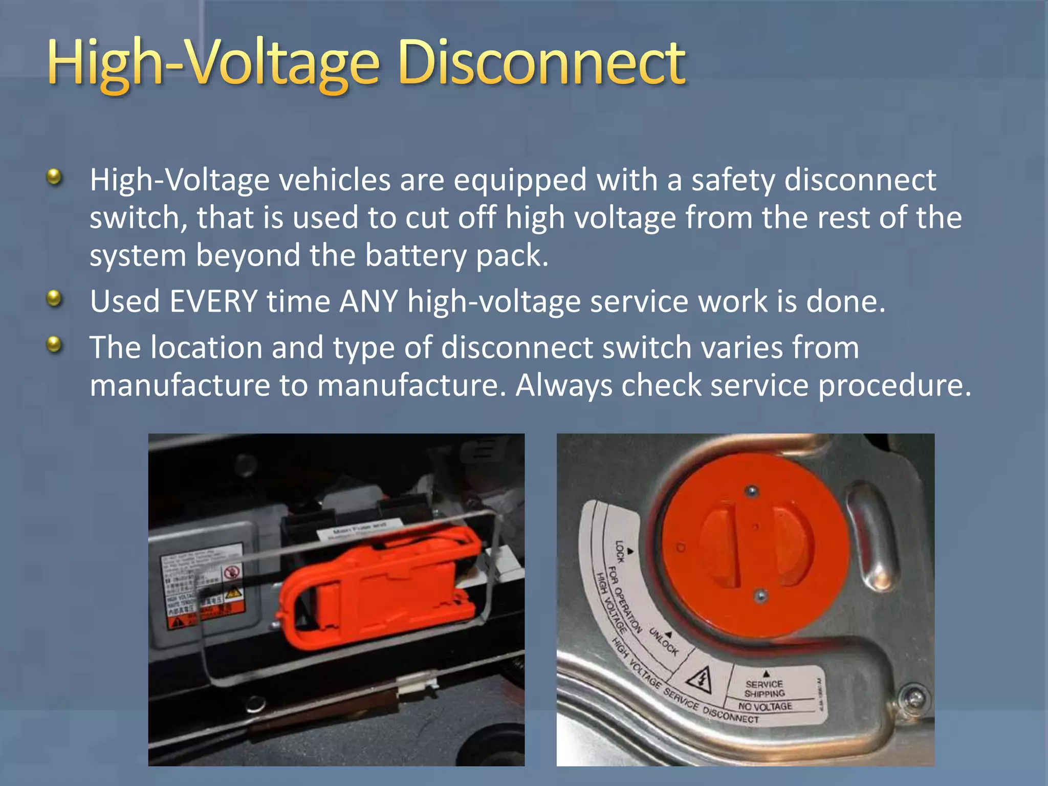 High-Voltage vehicles are equipped with a safety disconnect
switch, that is used to cut off high voltage from the rest of the
system beyond the battery pack.
Used EVERY time ANY high-voltage service work is done.
The location and type of disconnect switch varies from
manufacture to manufacture. Always check service procedure.
 