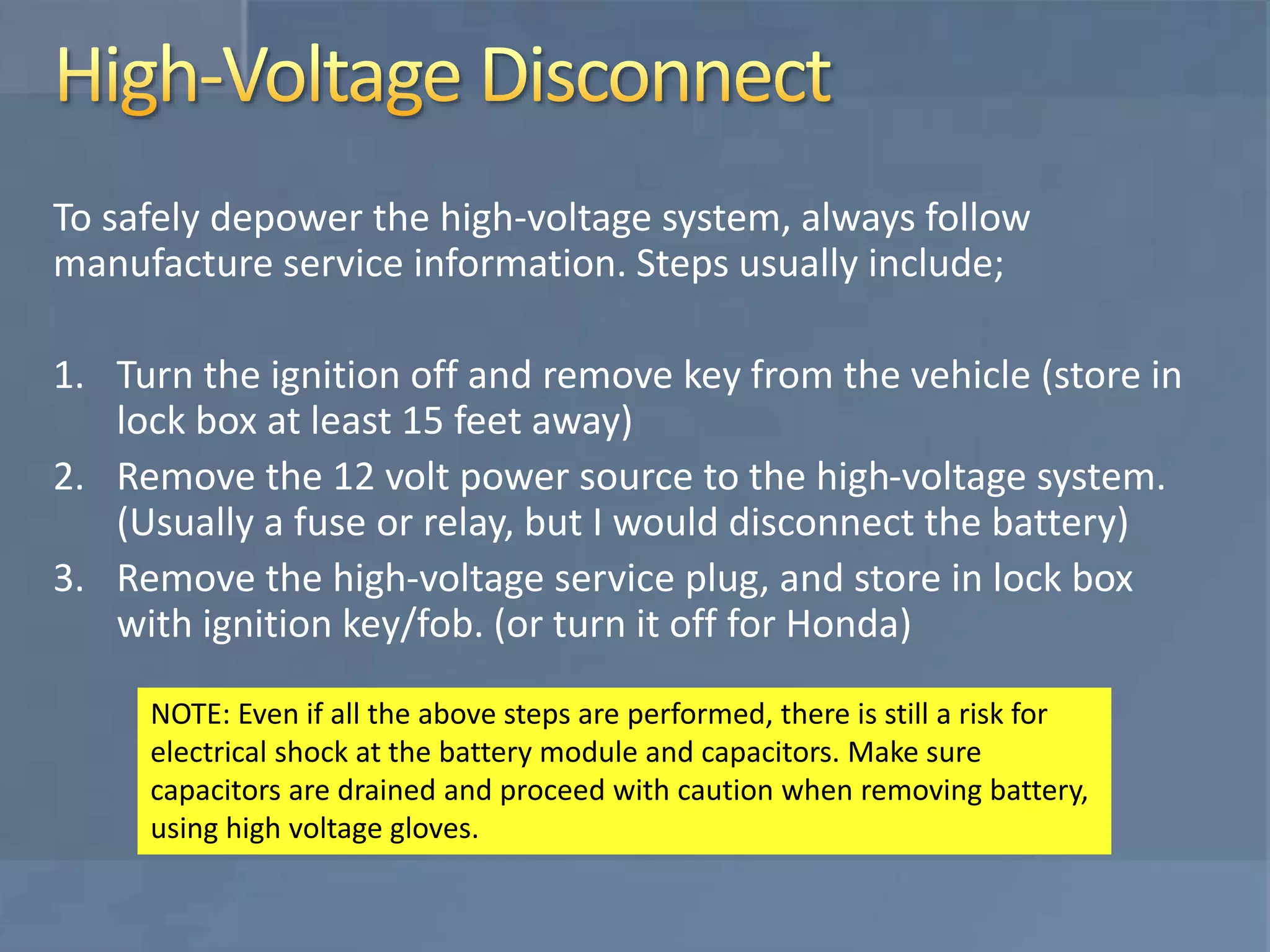 To safely depower the high-voltage system, always follow
manufacture service information. Steps usually include;
1. Turn the ignition off and remove key from the vehicle (store in
lock box at least 15 feet away)
2. Remove the 12 volt power source to the high-voltage system.
(Usually a fuse or relay, but I would disconnect the battery)
3. Remove the high-voltage service plug, and store in lock box
with ignition key/fob. (or turn it off for Honda)
NOTE: Even if all the above steps are performed, there is still a risk for
electrical shock at the battery module and capacitors. Make sure
capacitors are drained and proceed with caution when removing battery,
using high voltage gloves.
 