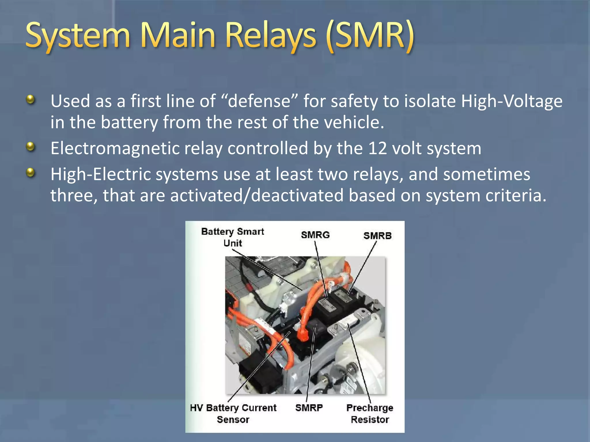 Used as a first line of “defense” for safety to isolate High-Voltage
in the battery from the rest of the vehicle.
Electromagnetic relay controlled by the 12 volt system
High-Electric systems use at least two relays, and sometimes
three, that are activated/deactivated based on system criteria.
 