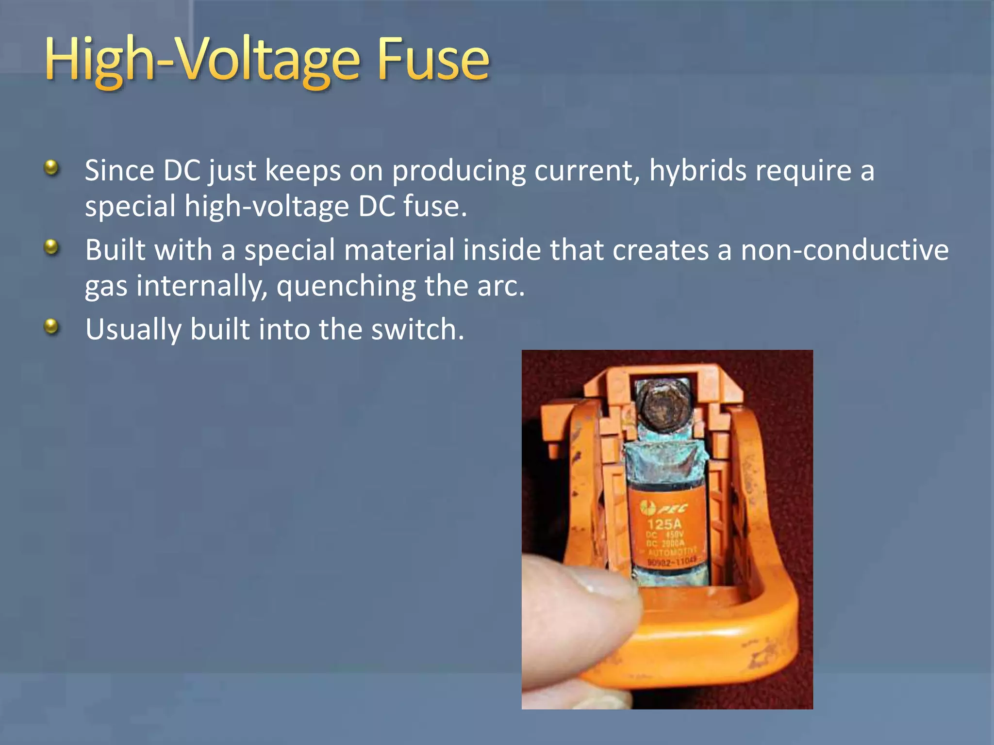 Since DC just keeps on producing current, hybrids require a
special high-voltage DC fuse.
Built with a special material inside that creates a non-conductive
gas internally, quenching the arc.
Usually built into the switch.
 