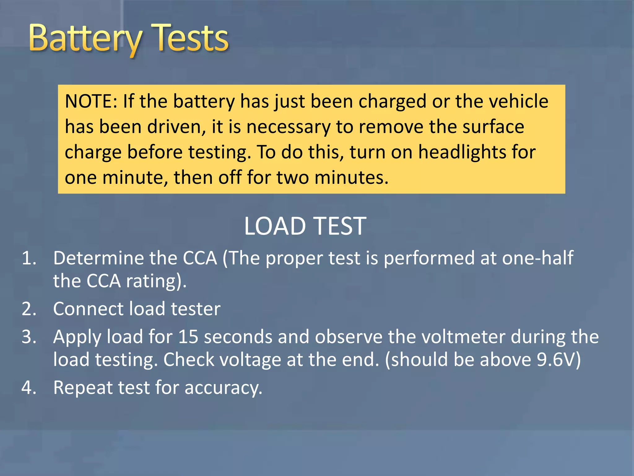 LOAD TEST
1. Determine the CCA (The proper test is performed at one-half
the CCA rating).
2. Connect load tester
3. Apply load for 15 seconds and observe the voltmeter during the
load testing. Check voltage at the end. (should be above 9.6V)
4. Repeat test for accuracy.
NOTE: If the battery has just been charged or the vehicle
has been driven, it is necessary to remove the surface
charge before testing. To do this, turn on headlights for
one minute, then off for two minutes.
 