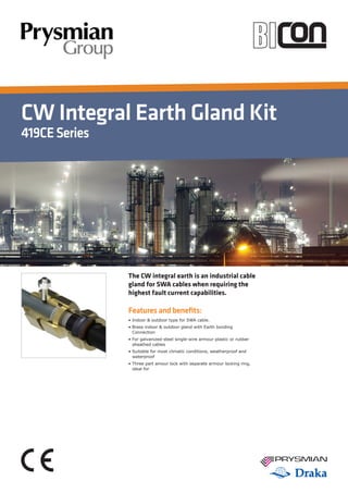 CW Integral Earth Gland Kit
419CESeries
Features and benefits:
• Indoor & outdoor type for SWA cable.
• Brass indoor & outdoor gland with Earth bonding 		
	 Connection
• For galvanized-steel single-wire armour plastic or rubber 		
	 sheathed cables
• Suitable for most climatic conditions, weatherproof and 		
	 waterproof
• Three part amour lock with separate armour locking ring, 		
	 ideal for
The CW integral earth is an industrial cable
gland for SWA cables when requiring the
highest fault current capabilities.
Tel: +44 (0)191 490 1547
Fax: +44 (0)191 477 5371
Email: northernsales@thorneandderrick.co.uk
Website: www.cablejoints.co.uk
www.thorneanderrick.co.uk
 
