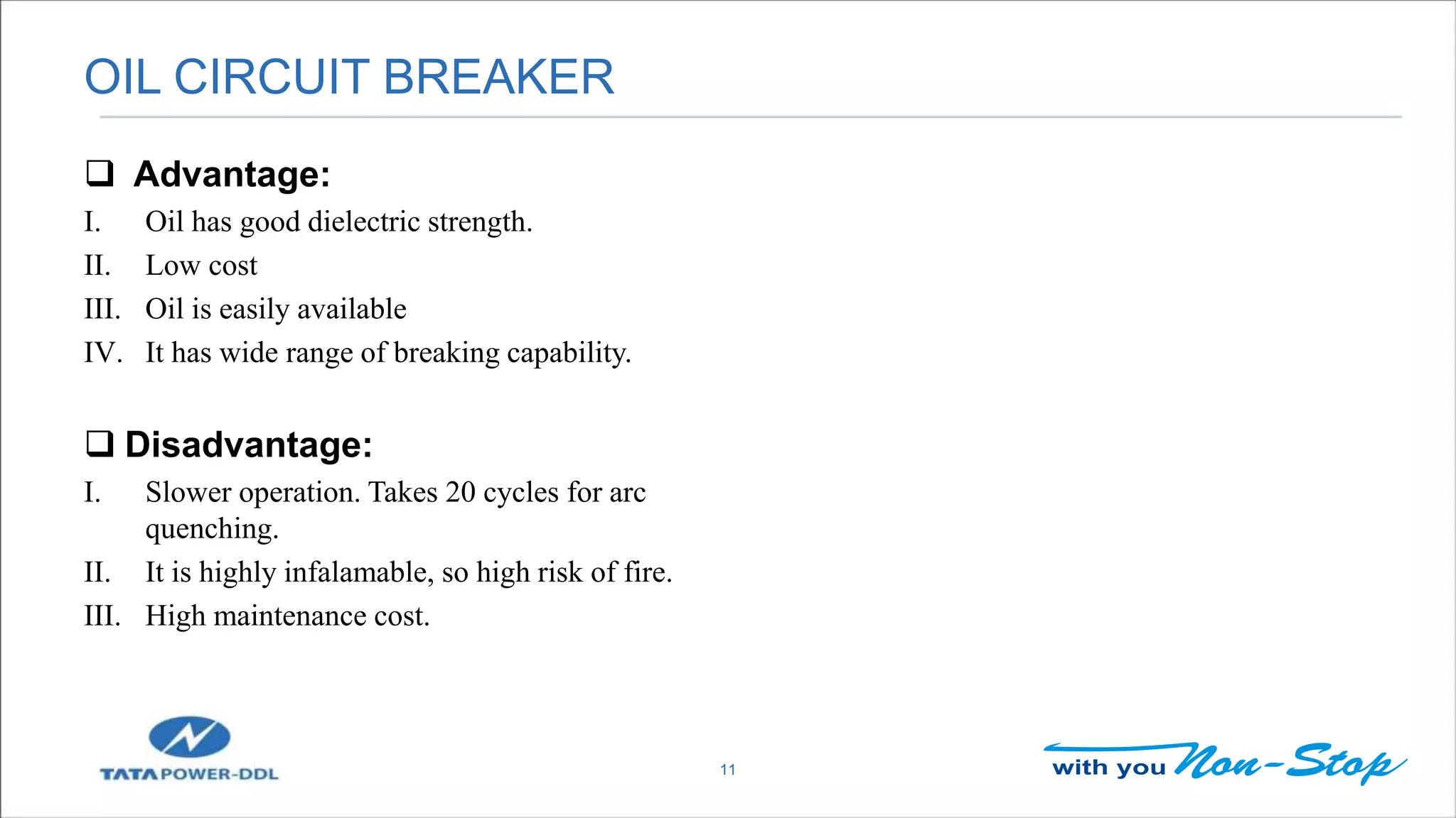 OIL CIRCUIT BREAKER
11
 Advantage:
I. Oil has good dielectric strength.
II. Low cost
III. Oil is easily available
IV. It has wide range of breaking capability.
 Disadvantage:
I. Slower operation. Takes 20 cycles for arc
quenching.
II. It is highly infalamable, so high risk of fire.
III. High maintenance cost.
 