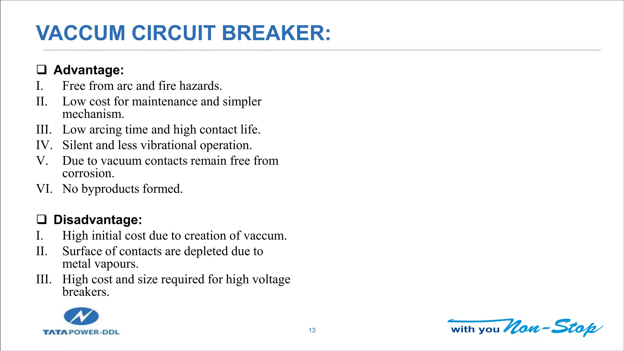 VACCUM CIRCUIT BREAKER:
13
 Advantage:
I. Free from arc and fire hazards.
II. Low cost for maintenance and simpler
mechanism.
III. Low arcing time and high contact life.
IV. Silent and less vibrational operation.
V. Due to vacuum contacts remain free from
corrosion.
VI. No byproducts formed.
 Disadvantage:
I. High initial cost due to creation of vaccum.
II. Surface of contacts are depleted due to
metal vapours.
III. High cost and size required for high voltage
breakers.
 