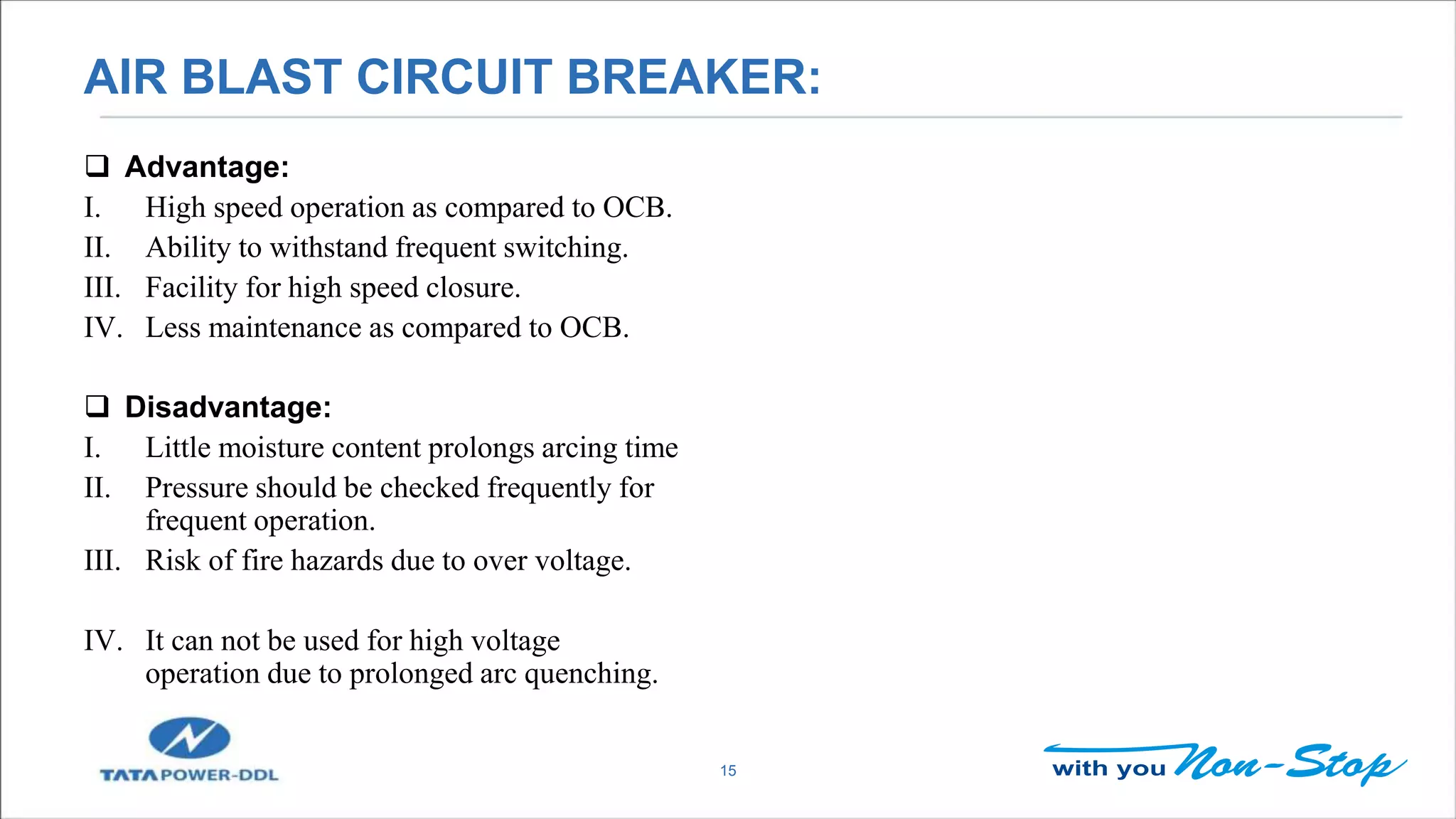 AIR BLAST CIRCUIT BREAKER:
15
 Advantage:
I. High speed operation as compared to OCB.
II. Ability to withstand frequent switching.
III. Facility for high speed closure.
IV. Less maintenance as compared to OCB.
 Disadvantage:
I. Little moisture content prolongs arcing time
II. Pressure should be checked frequently for
frequent operation.
III. Risk of fire hazards due to over voltage.
IV. It can not be used for high voltage
operation due to prolonged arc quenching.
 