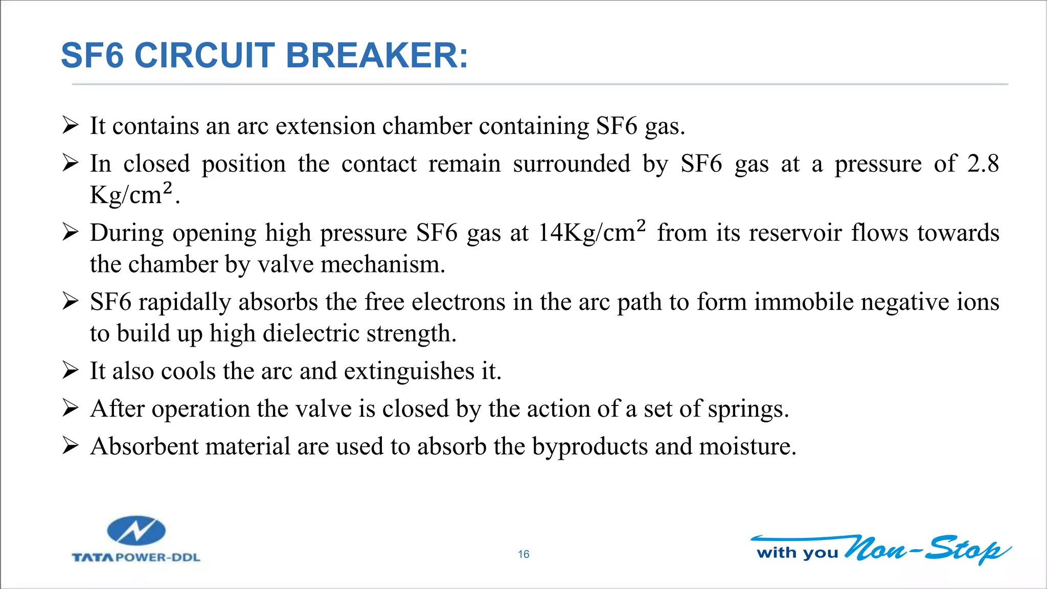 SF6 CIRCUIT BREAKER:
16
 It contains an arc extension chamber containing SF6 gas.
 In closed position the contact remain surrounded by SF6 gas at a pressure of 2.8
Kg/cm2
.
 During opening high pressure SF6 gas at 14Kg/cm2 from its reservoir flows towards
the chamber by valve mechanism.
 SF6 rapidally absorbs the free electrons in the arc path to form immobile negative ions
to build up high dielectric strength.
 It also cools the arc and extinguishes it.
 After operation the valve is closed by the action of a set of springs.
 Absorbent material are used to absorb the byproducts and moisture.
 