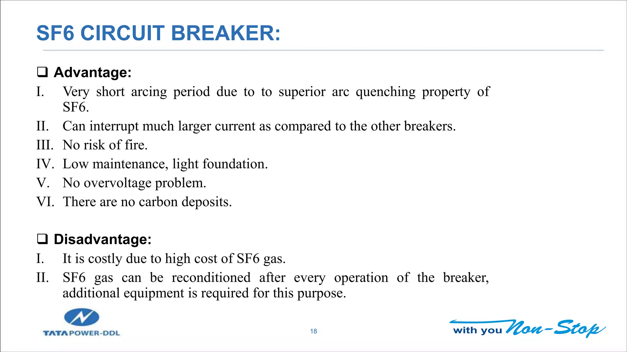 SF6 CIRCUIT BREAKER:
18
 Advantage:
I. Very short arcing period due to to superior arc quenching property of
SF6.
II. Can interrupt much larger current as compared to the other breakers.
III. No risk of fire.
IV. Low maintenance, light foundation.
V. No overvoltage problem.
VI. There are no carbon deposits.
 Disadvantage:
I. It is costly due to high cost of SF6 gas.
II. SF6 gas can be reconditioned after every operation of the breaker,
additional equipment is required for this purpose.
 