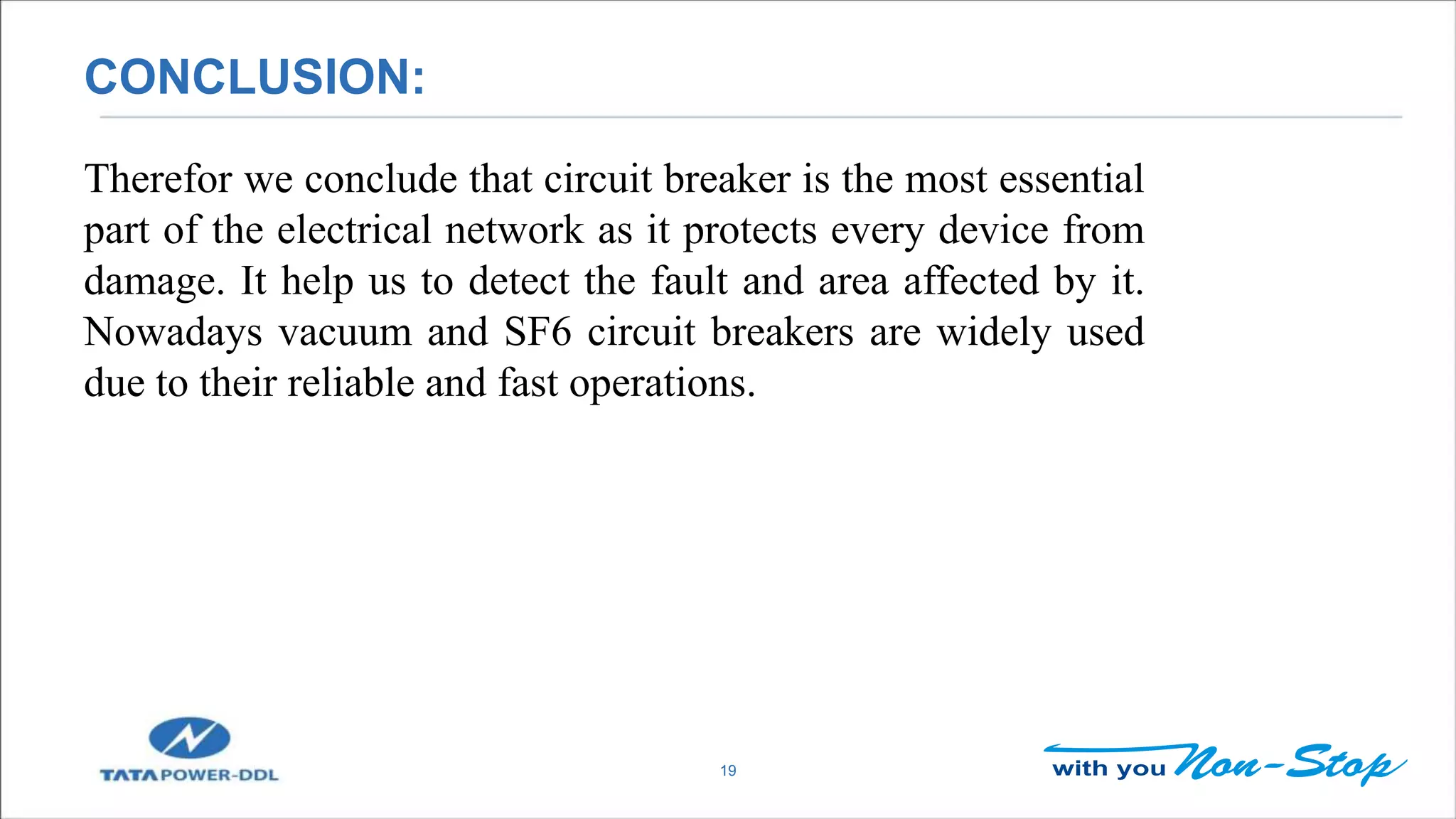 CONCLUSION:
19
Therefor we conclude that circuit breaker is the most essential
part of the electrical network as it protects every device from
damage. It help us to detect the fault and area affected by it.
Nowadays vacuum and SF6 circuit breakers are widely used
due to their reliable and fast operations.
 