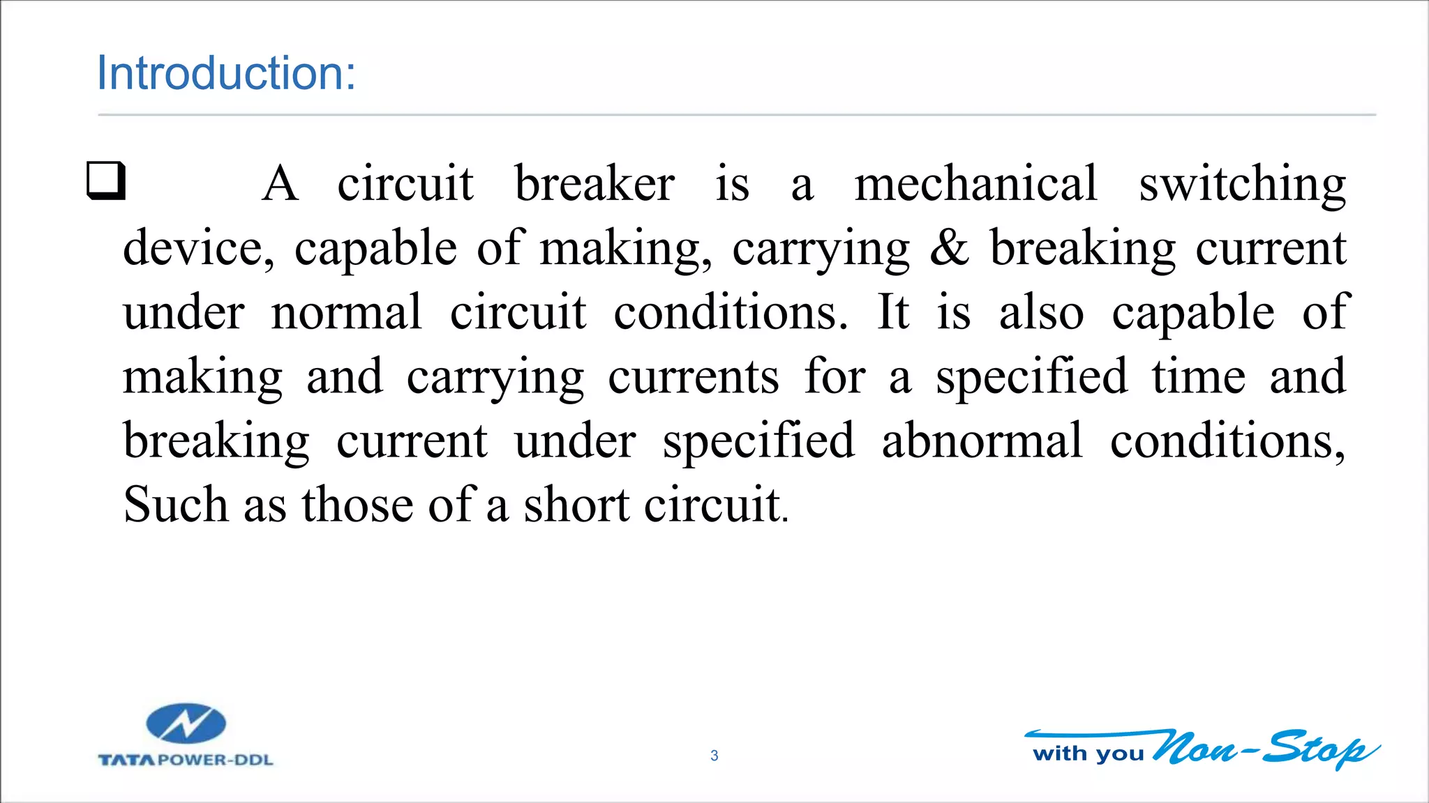 Introduction:
3
 A circuit breaker is a mechanical switching
device, capable of making, carrying & breaking current
under normal circuit conditions. It is also capable of
making and carrying currents for a specified time and
breaking current under specified abnormal conditions,
Such as those of a short circuit.
 