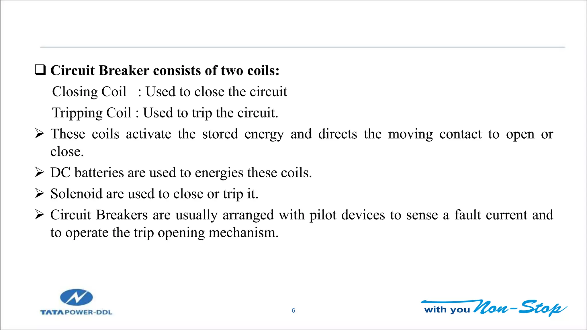 6
 Circuit Breaker consists of two coils:
Closing Coil : Used to close the circuit
Tripping Coil : Used to trip the circuit.
 These coils activate the stored energy and directs the moving contact to open or
close.
 DC batteries are used to energies these coils.
 Solenoid are used to close or trip it.
 Circuit Breakers are usually arranged with pilot devices to sense a fault current and
to operate the trip opening mechanism.
 