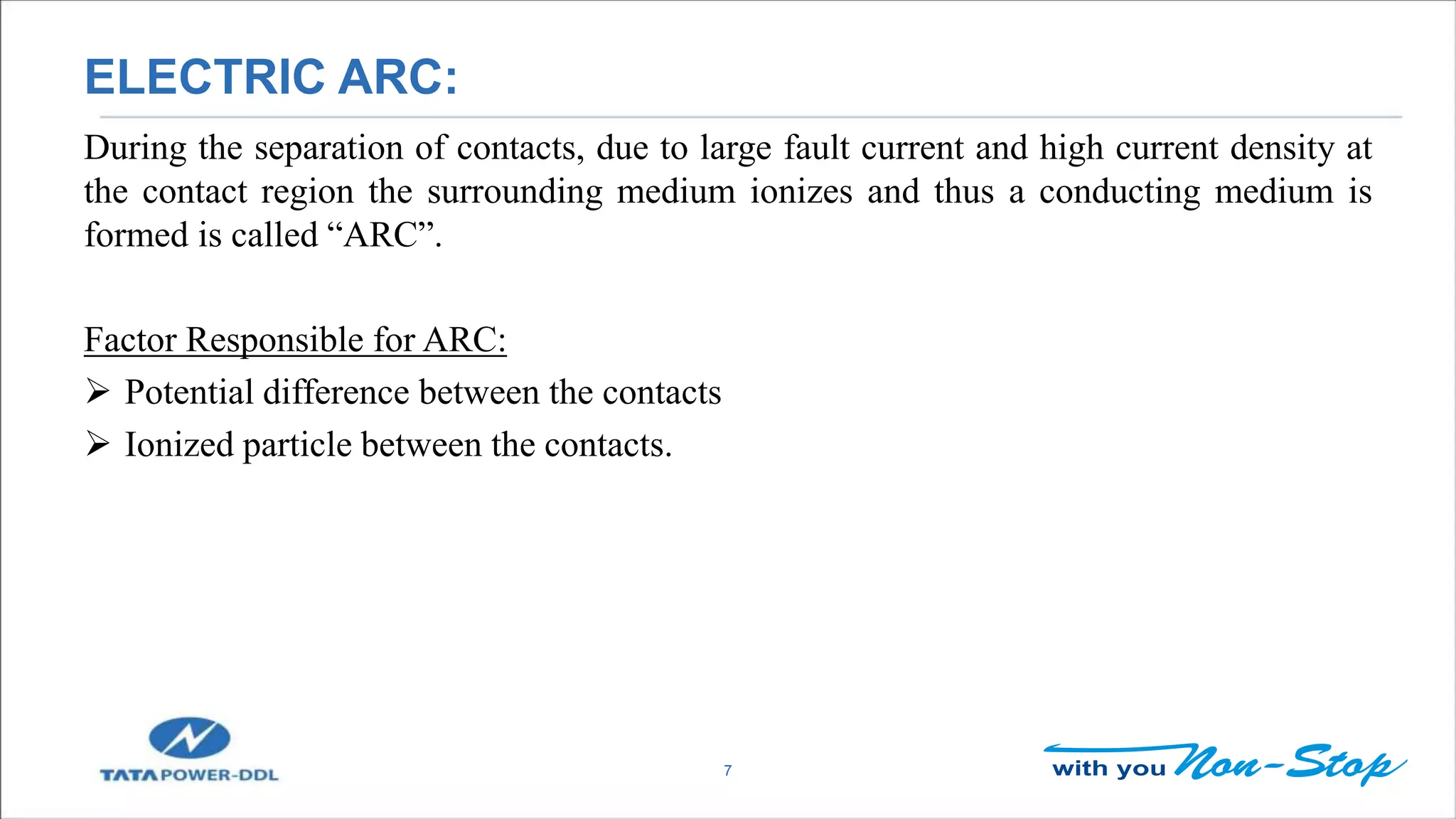 ELECTRIC ARC:
7
During the separation of contacts, due to large fault current and high current density at
the contact region the surrounding medium ionizes and thus a conducting medium is
formed is called “ARC”.
Factor Responsible for ARC:
 Potential difference between the contacts
 Ionized particle between the contacts.
 