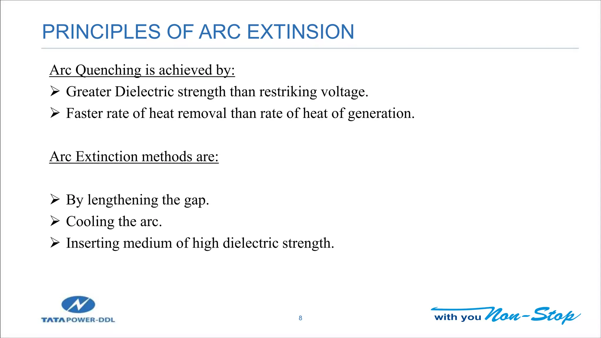 PRINCIPLES OF ARC EXTINSION
8
Arc Quenching is achieved by:
 Greater Dielectric strength than restriking voltage.
 Faster rate of heat removal than rate of heat of generation.
Arc Extinction methods are:
 By lengthening the gap.
 Cooling the arc.
 Inserting medium of high dielectric strength.
 