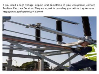 If you need a high voltage stripout and demolition of your equipment, contact
Aardvarc Electrical Services. They are expert in providing you satisfactory services.
http://www.aardvarcelectrical.com/
 