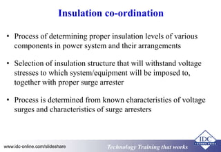 Insulation co-ordination 
• Process of determining proper insulation levels of various 
components in power system and their arrangements 
• Selection of insulation structure that will withstand voltage 
stresses to which system/equipment will be imposed to, 
together with proper surge arrester 
• Process is determined from known characteristics of voltage 
surges and characteristics of surge arresters 
www.idc-online.com/slideshare TTeecchhnnoollooggyy TTrraaiinniinngg tthhaatt Wwoorrkkss 
 