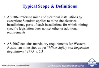 Typical Scope & Definitions 
• AS 2067 refers to mine site electrical installations by 
exception; Standard applies to mine site electrical 
installations, parts of such installations for which mining 
specific legislation does not set other or additional 
requirements 
• AS 2067 contains mandatory requirements for Western 
Australian mine sites as per “Mines Safety and Inspection 
Regulations” 1995 r. 5.3 
www.idc-online.com/slideshare TTeecchhnnoollooggyy TTrraaiinniinngg tthhaatt Wwoorrkkss 
 