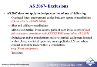 AS 2067- Exclusions 
• AS 2067 does not apply to design, erection of any of following: 
– Overhead lines, underground cables between separate installations 
(Dealt with in AS/NZS 7000) 
– Ship and offshore installations 
– Mine site electrical installations, parts of such installations (Fixed 
infrastructure compliant with AS/NZS 3000 covered by AS 2067) 
– Switchgear and/or transformers and/or electrical equipment located 
within closed electrical operating area supplied at LV and where 
contact cannot be made with HV conductors. 
(e.g. X-ray equipment) 
– Test sites 
www.idc-online.com/slideshare TTeecchhnnoollooggyy TTrraaiinniinngg tthhaatt Wwoorrkkss 
 