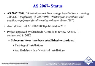 AS 2067- Status 
• AS 2067:2008 “Substations and high voltage installations exceeding 
1kV A.C.” (replacing AS 2067:1984 “Switchgear assemblies and 
ancillary equipment for alternating voltages above 1kV”) 
• Amendment 1 of AS 2067:2008 published in 2010 
• Project approved by Standards Australia to review AS2067 – 
commenced in 2012 
– Sub-committees have been established to consider: 
 Earthing of installations 
 Arc flash hazards of electrical installations 
www.idc-online.com/slideshare TTeecchhnnoollooggyy TTrraaiinniinngg tthhaatt Wwoorrkkss 
 