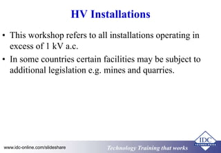 HV Installations 
• This workshop refers to all installations operating in 
excess of 1 kV a.c. 
• In some countries certain facilities may be subject to 
additional legislation e.g. mines and quarries. 
www.idc-online.com/slideshare TTeecchhnnoollooggyy TTrraaiinniinngg tthhaatt Wwoorrkkss 
 